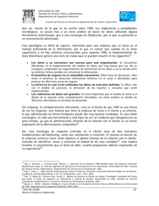 Universidad de Chile
                 Facultad de Ciencias Físicas y Matemáticas
                 Departamento de Ingeniería Industrial

                         Creación del Proceso de Atención de Requerimientos de Clientes Tarjeta Paris

Aún así, mucho de lo que se ha escrito sobre CRM, sus implicancias y posibilidades
tecnológicas, se asocia más a un mero análisis de bases de datos utilizando alguna
herramienta determinada, que a una estrategia de fidelización, por lo que su potencial se
ve enormemente disminuido.

Este paradigma es difícil de superar, sobretodo para una empresa que se inicia en el
manejo profesional de la información, por lo que es común que cuando no se tiene
experiencia y no hay sistemas estructurados para soportar CRM, la implementación de
Data Warehouse genera una serie de trabas que se pueden resumir en las siguientes57:

     •    Los datos y su estructura son nuevos para una organización: Se encuentran
          dificultades en la implementación del modelo de datos, por muy bueno que sea. No se
          consiguen comprender los requerimientos de mantención de los datos y no se decide entre
          las distintas formas posibles de estructurar la información.
     •    El beneficio de negocio no es entendido claramente: Difícil toma de decisiones, tales
          como el beneficio de almacenar información histórica v/s el costo o dificultades para
          priorizar las diferentes áreas de negocio.
     •    La forma en la cual serán utilizados los datos no está bien definida: Es difícil, sólo
          con el análisis de procesos, la derivación de los reportes y consultas que serán
          implementadas.
     •    Los volúmenes de datos son grandes: Se torna imperativo que el modelo de datos y el
          diseño de la solución estén completamente entendidos, así como analizar en detalle las
          diferentes alternativas en términos de desarrollo.

Sin embargo, lo verdaderamente interesante, está en el hecho de que CRM es una forma
de ver los negocios, una manera que tiene la empresa de verse a si misma y su entorno,
lo que administrado de forma inteligente puede dar muy buenos resultados. Es una visión
estratégica, no sólo una herramienta y está lejos de ser un modismo que desaparecerá en
poco tiempo, ya que la administración eficiente de la relación con el cliente es un factor
importante de la diferenciación competitiva58.

Así, esta estrategia de negocios centrada en el cliente nace de dos conceptos
fundamentales del Marketing, como son satisfacción y retención. El sistema al interior de
la empresa entonces tiene como objetivo el óptimo manejo de la relación con el cliente,
tratando de identificar, atraer y aumentar la lealtad de los más rentables59; esto implica
levantar el conocimiento que se tiene de ellos, crearles propuestas valiosas mejorando así
su experiencia60.



57
   Pág. 6. Alucema, J., Profesor Guía: Álvarez, J., Dirección de un Proyecto CRM Analítico para una Empresa Comercial.
Memoria para optar al Título de Ingeniero de Ejecución en Procesamiento de la Información, Universidad de Chile, Facultad
de Ciencias Físicas y Matemáticas, Departamento de Ciencias de la Computación, 2003.
58
   Pág. 3. Chire, L., CRM. Informe Profesional para optar al Título de Licenciado, Universidad Nacional Mayor de San Marcos,
Facultad de Ciencias Matemáticas, E.A.P. de Computación, Lima – Perú, 2002.
59
   Pág. 72. Moya, M., Profesor Guía: Zurita, G., Modelo de Atención al Cliente con Apoyo Tecnológico. Seminario de Prueba
para optar al Título de Ingeniero en Información y Control de Gestión, Universidad de Chile, Facultad de Ciencias
Económicas y Administrativas, Escuela de Sistemas de Información y Auditoria, 2004.
60
   Aburto, L., IN78J – Business Intelligence. Curso dictado en la Facultad de Ciencias Físicas y Matemáticas de la Universidad
de Chile, Departamento de Ingeniería Industrial, Otoño 2005.
Tesis de Grado                                                                                                           25
Master in Business Engineering
 