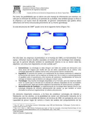Universidad de Chile
                Facultad de Ciencias Físicas y Matemáticas
                Departamento de Ingeniería Industrial

                        Creación del Proceso de Atención de Requerimientos de Clientes Tarjeta Paris

Por tanto, las posibilidades que se abren con este manejo de información son enormes, no
sólo por la retención de clientes y el aumento de su lealtad, sino también porque se lleva a
la empresa a un nuevo nivel de desarrollo, al generar conocimiento que podría ahora
alimentarse de forma estructurada proveniente de su mismo aprendizaje.

El ciclo del proceso de CRM61 puede verse de la siguiente forma (Figura 10):

                                                       Aprendizaje

                                                                           Descubrimiento de
                           Análisis y Refinamiento                           Conocimiento




                             Interacción con los
                                   Clientes                              Planificación de Mercado


                                                         Acción

                                                       Figura 10


Por otro lado, las empresas al profundizar en el manejo de CRM y en herramientas TI de
apoyo, enfrentan nuevos desafíos asociados al manejo de una tecnología más compleja,
que por lo general dificulta también la coordinación interna si no se tienen claro los
objetivos. Los retos más importantes en este sentido son62:

     •   Consistencia: La estrategia se debe integrar con todos los canales de interacción y las
         otras áreas del negocio por medio del uso de datos consistentes de la cartera. Una
         estrategia planeada sin cuidado traería como consecuencia clientes insatisfechos.
     •   Equilibrio: El aumento de canales y la combinación de los mismos aumentan la calidad de
         la interacción del cliente con la empresa en tiempo real. Por lo tanto es esencial garantizar
         el equilibrio entre el autoservicio y los servicios de asistencia, coordinándolos de forma de
         entregar el máximo valor al cliente y no sólo para reducir costos.
     •   Tecnología: Hay muchas tecnologías disponibles en el mercado, pero las empresas deben
         tener en cuenta que la elección de la solución de software dependerá de las necesidades
         de la organización, dado que pueden adoptarse herramientas de forma parcial o completa.
     •   Administración de Cambios: La implementación de tecnología debe además ofrecer una
         estrategia integrada de eficiente administración del cambio, ya que también se verán
         afectadas la estructura organizacional, la cultura y los procesos.

Un elemento importante entonces, a la hora de establecer estrategias de relación y
fidelización con los clientes, es la posibilidad de contar con información relevante de la
cartera que antes no era posible de obtener sin técnicas de CRM. Un ejemplo de esto es la
capacidad de prever fugas de cartera a través del análisis del comportamiento de los

61
   Pág. 40. Swift, R., Accelerating Customer Relationships using CRM and Relationships Technologies. Prentice-Hall Inc.,
Estados Unidos de América, 2001.
62
   Pág. 12-21. Chire, L., CRM. Informe Profesional para optar al Título de Licenciado, Universidad Nacional Mayor de San
Marcos, Facultad de Ciencias Matemáticas, E.A.P. de Computación, Lima – Perú, 2002.
Tesis de Grado                                                                                                     26
Master in Business Engineering
 