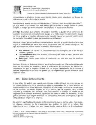 Universidad de Chile
                 Facultad de Ciencias Físicas y Matemáticas
                 Departamento de Ingeniería Industrial

                         Creación del Proceso de Atención de Requerimientos de Clientes Tarjeta Paris

consumidores en el último tiempo, encontrando indicios sobre abandono, por lo que se
utiliza como predictor la conducta pasada.

Esta forma de análisis se conoce como Recency, Frecuency and Monetary Value (RFM63),
ya que mide a los clientes con indicadores que muestran el tiempo desde la última
compra, el tiempo que transcurre entre las compras y el monto de las mismas.

Este tipo de análisis, que funciona en cualquier industria, se puede tomar como base de
cualquier predicción de comportamiento. Luego, si se miden estas tres dimensiones claves
de forma simple y se estudian adecuadamente, es dable esperar un aumento en el retorno
de campañas de marketing dado que estarán mejor enfocadas.

Al mismo tiempo que se analiza su comportamiento, también se puede clasificar la cartera
según la rentabilidad que están aportando los distintos tipos de clientes al negocio. Un
tipo de clasificación en este sentido se muestra a continuación:

     •    Más Valiosos: Con un alto LTV, representan el núcleo del negocio, por lo que hay que
          cuidarlos y quererlos.
     •    Con más perspectivas: Con un menor LTV que el grupo previo se espera que sean más
          rentables en el futuro.
     •    Bajo Cero: Clientes cuyos costos de mantención son más altos que los beneficios
          esperados.

Como es de esperar, todo este proceso que transforma datos en información útil para la
toma de decisiones de negocios y para la elaboración de estrategias de fidelización,
desemboca en que la empresa termine con un mayor conocimiento de su cartera y
entorno, ingresando así en ciclos de generación y autoaprendizaje que se analizarán en el
siguiente punto.


     II.5.     Gestión del Conocimiento

A esta altura del análisis, nos encontramos con una problemática de las empresas que se
da independientemente de su industria de origen o envergadura. En el punto anterior, se
revisó la importancia de un adecuado manejo de la información, tanto de la cartera como
de la industria, derivando después en conocimiento que la empresa como entidad
adquiere y desarrolla; sin embargo, este conocimiento se maneja al interior de la
organización no siempre de manera equilibrada por parte de todos sus miembros, ya sea
por la relevancia que tengan dentro de las operaciones medulares del negocio, o por la
antigüedad que tengan en la empresa.

Lo anterior, significa la existencia de cierto conocimiento que se maneja sólo a nivel tácito,
en algunos miembros de la organización que podrían no estar en el futuro. Esa
dependencia no es positiva, más aún cuando puede buscarse la forma de estandarizar

63
   Aburto, L., IN78J – Business Intelligence. Curso dictado en la Facultad de Ciencias Físicas y Matemáticas de la Universidad
de Chile, Departamento de Ingeniería Industrial, Otoño 2005.
Tesis de Grado                                                                                                           27
Master in Business Engineering
 