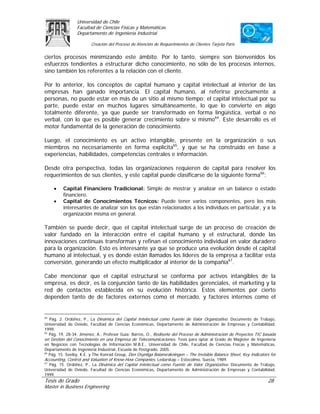 Universidad de Chile
                 Facultad de Ciencias Físicas y Matemáticas
                 Departamento de Ingeniería Industrial

                        Creación del Proceso de Atención de Requerimientos de Clientes Tarjeta Paris

ciertos procesos minimizando este ámbito. Por lo tanto, siempre son bienvenidos los
esfuerzos tendientes a estructurar dicho conocimiento, no sólo de los procesos internos,
sino también los referentes a la relación con el cliente.

Por lo anterior, los conceptos de capital humano y capital intelectual al interior de las
empresas han ganado importancia. El capital humano, al referirse precisamente a
personas, no puede estar en más de un sitio al mismo tiempo; el capital intelectual por su
parte, puede estar en muchos lugares simultáneamente, lo que lo convierte en algo
totalmente diferente, ya que puede ser transformado en forma lingüística, verbal o no
verbal, con lo que es posible generar crecimiento sobre sí mismo64. Este desarrollo es el
motor fundamental de la generación de conocimiento.

Luego, el conocimiento es un activo intangible, presente en la organización o sus
miembros no necesariamente en forma explícita65, y que se ha construido en base a
experiencias, habilidades, competencias centrales e información.

Desde otra perspectiva, todas las organizaciones requieren de capital para resolver los
requerimientos de sus clientes, y este capital puede clasificarse de la siguiente forma66:

     •    Capital Financiero Tradicional: Simple de mostrar y analizar en un balance o estado
          financiero.
     •    Capital de Conocimientos Técnicos: Puede tener varios componentes, pero los más
          interesantes de analizar son los que están relacionados a los individuos en particular, y a la
          organización misma en general.

También se puede decir, que el capital intelectual surge de un proceso de creación de
valor fundado en la interacción entre el capital humano y el estructural, donde las
innovaciones continuas transforman y refinan el conocimiento individual en valor duradero
para la organización. Esto es interesante ya que se produce una evolución desde el capital
humano al intelectual, y es donde están llamados los líderes de la empresa a facilitar esta
conversión, generando un efecto multiplicador al interior de la compañía67.

Cabe mencionar que el capital estructural se conforma por activos intangibles de la
empresa, es decir, es la conjunción tanto de las habilidades gerenciales, el marketing y la
red de contactos establecida en su evolución histórica. Estos elementos por cierto
dependen tanto de de factores externos como el mercado, y factores internos como el


64
   Pág. 2. Ordóñez, P., La Dinámica del Capital Intelectual como Fuente de Valor Organizativo. Documento de Trabajo,
Universidad de Oviedo, Facultad de Ciencias Económicas, Departamento de Administración de Empresas y Contabilidad,
1999.
65
   Pág. 19, 28-34. Jiménez, A., Profesor Guía: Barros, O., Rediseño del Proceso de Administración de Proyectos TIC basada
en Gestión del Conocimiento en una Empresa de Telecomunicaciones. Tesis para optar al Grado de Magíster de Ingeniería
en Negocios con Tecnologías de Información M.B.E., Universidad de Chile, Facultad de Ciencias Físicas y Matemáticas,
Departamento de Ingeniería Industrial, Escuela de Postgrado, 2005.
66
   Pág. 15. Sveiby, K.E. y The Konrad Group, Den Osynliga Balansräkningen – The Invisible Balance Sheet, Key Indicators for
Accounting, Control and Valuation of Know-How Companies. Ledarskap – Estocolmo, Suecia, 1989.
67
   Pág. 15. Ordóñez, P., La Dinámica del Capital Intelectual como Fuente de Valor Organizativo. Documento de Trabajo,
Universidad de Oviedo, Facultad de Ciencias Económicas, Departamento de Administración de Empresas y Contabilidad,
1999.
Tesis de Grado                                                                                                        28
Master in Business Engineering
 