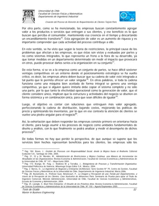 Universidad de Chile
                 Facultad de Ciencias Físicas y Matemáticas
                 Departamento de Ingeniería Industrial

                         Creación del Proceso de Atención de Requerimientos de Clientes Tarjeta Paris

Por otra parte, como se ha mencionado, las empresas buscan constantemente agregar
valor a los productos o servicios que entregan a sus clientes, y ese beneficio es lo que
buscan que perciba el consumidor, manteniendo esa creencia en el tiempo y descartando
un encandilamiento transitorio76. Esta agregación de valor es un aumento de riqueza y es
importante comprender que cada actividad del proceso contribuye a ello.

En este sentido, se ha visto que según la teoría de restricciones, la principal causa de los
problemas que afectan a las empresas, es que éstas son vistas y evaluadas por partes y
no como sistemas integrados, lo que representa un freno a la hora de su desarrollo, ya
que tomar medidas en un departamento determinado sin medir el impacto que provocará
en otros, puede provocar daños serios a la organización en su conjunto77.

De esta forma, si se ve a la empresa como un conjunto de partes, se hace difícil sostener
ventajas competitivas en un entorno donde el posicionamiento estratégico se ha vuelto
crítico, es decir, las empresas ahora deben buscar que su cadena de valor esté integrada a
tal punto que le permita ofrecer un valor singular78. En otras palabras, si toda la cadena
funciona como una máquina bien aceitada de forma integral se genera una ventaja
competitiva, ya que si alguien quiere imitarla debe copiar el sistema completo y no sólo
una parte, por lo que tanto la efectividad operacional como la generación de valor, que el
cliente considere único, implican que la estructura y actividades del negocio se diseñen en
forma sistémica y en combinación única, para que sean difíciles de igualar79.

Luego, el objetivo es contar con soluciones que entreguen más valor agregado,
perfeccionando la cadena de distribución, bajando costos, mejorando las políticas de
precio y optimizando los inventarios, por lo que en ese contexto la atención de clientes se
vuelve una piedra angular para el negocio80.

Así, la exhortación que deben responder las empresas consiste primero en orientarse hacia
el cliente, para luego asumir a los procesos de negocio como unidades fundamentales de
diseño y análisis, con lo que finalmente se podrá analizar y medir el desempeño de dichos
procesos81.

De todas formas no hay que perder la perspectiva, de que aunque se supone que los
servicios bien hechos representan beneficios para los clientes, las empresas sólo los

76
   Pág. 184. Bravo, J., Gestión de Procesos con Responsabilidad Social, desde la Mejora hasta el Rediseño. Editorial
Evolución S.A., Santiago de Chile, 2005.
77
   Pág. 31, 33 y 34. Morales, M., Administración de Restricciones y Mejora Continua, una Manera de Incrementar los
Resultados en las Organizaciones. Revista Economía & Administración, Facultad de Ciencias Económicas y Administrativas de
la Universidad de Chile, Nº 147 – Mayo/Junio 2004.
78
   Pág. 173. Arango, M.; Puig, J.; Rodenes M. y Torralba, J., Reingeniería de Procesos y Transformación Organizativa.
Universidad Politécnica de Valencia, Alfaomega Grupo Editor S.A., México, 2004.
79
   Pág. 2. Barros, O., La Ingeniería de Negocios y Enterprise Architecture. Serie Gestión Nº 79, Centro de Gestión, Facultad
de Ciencias Físicas y Matemáticas de la Universidad de Chile, Departamento de Ingeniería Industrial, Marzo 2006.
80
   Pág. 28. Bustamante, A., Profesor Guía: Betancourt, P., La Imagen y Percepción de una Tienda por Departamentos, a
través de la Percepción de los Clientes, Caso Ilustrativo de Almacenes París. Seminario de Prueba para optar al Título de
Ingeniero Comercial, Mención Administración, Universidad de Chile, Facultad de Ciencias Económicas y Administrativas,
Escuela de Economía y Administración, 2004.
81
   Pág. 25. Laengle, S. Real-Time Enterprise: El Desafío de los Próximos Años. Revista Economía & Administración, Facultad
de Ciencias Económicas y Administrativas de la Universidad de Chile, Nº 150 – Agosto/Septiembre 2005.
Tesis de Grado                                                                                                         32
Master in Business Engineering
 