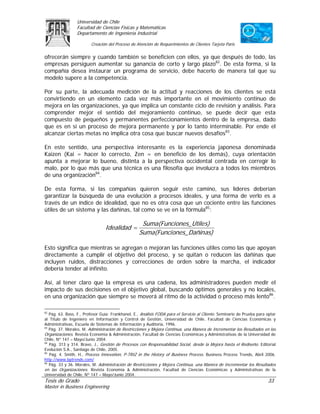 Universidad de Chile
                 Facultad de Ciencias Físicas y Matemáticas
                 Departamento de Ingeniería Industrial

                         Creación del Proceso de Atención de Requerimientos de Clientes Tarjeta Paris

ofrecerán siempre y cuando también se beneficien con ellos, ya que después de todo, las
empresas persiguen aumentar su ganancia de corto y largo plazo82. De esta forma, si la
compañía desea instaurar un programa de servicio, debe hacerlo de manera tal que su
modelo supere a la competencia.

Por su parte, la adecuada medición de la actitud y reacciones de los clientes se está
convirtiendo en un elemento cada vez más importante en el movimiento continuo de
mejora en las organizaciones, ya que implica un constante ciclo de revisión y análisis. Para
comprender mejor el sentido del mejoramiento continuo, se puede decir que esta
compuesto de pequeños y permanentes perfeccionamientos dentro de la empresa, dado
que es en sí un proceso de mejora permanente y por lo tanto interminable. Por ende el
alcanzar ciertas metas no implica otra cosa que buscar nuevos desafíos83.

En este sentido, una perspectiva interesante es la experiencia japonesa denominada
Kaizen (Kai = hacer lo correcto, Zen = en beneficio de los demás), cuya orientación
apunta a mejorar lo bueno, distinta a la perspectiva occidental centrada en corregir lo
malo, por lo que más que una técnica es una filosofía que involucra a todos los miembros
de una organización84.

De esta forma, si las compañías quieren seguir este camino, sus líderes deberían
garantizar la búsqueda de una evolución a procesos ideales, y una forma de verlo es a
través de un índice de idealidad, que no es otra cosa que un cociente entre las funciones
útiles de un sistema y las dañinas, tal como se ve en la fórmula85:

                                                    Suma(Funci ones_Utile s)
                                 Idealidad =
                                                   Suma(Funci ones_Dañin as)

Esto significa que mientras se agregan o mejoran las funciones útiles como las que apoyan
directamente a cumplir el objetivo del proceso, y se quitan o reducen las dañinas que
incluyen ruidos, distracciones y correcciones de orden sobre la marcha, el indicador
debería tender al infinito.

Así, al tener claro que la empresa es una cadena, los administradores pueden medir el
impacto de sus decisiones en el objetivo global, buscando óptimos generales y no locales,
en una organización que siempre se moverá al ritmo de la actividad o proceso más lento86.

82
   Pág. 63. Bass, F., Profesor Guía: Frankhanel, E., Análisis FODA para el Servicio al Cliente. Seminario de Prueba para optar
al Título de Ingeniero en Información y Control de Gestión, Universidad de Chile, Facultad de Ciencias Económicas y
Administrativas, Escuela de Sistemas de Información y Auditoria, 1996.
83
   Pág. 37. Morales, M. Administración de Restricciones y Mejora Continua, una Manera de Incrementar los Resultados en las
Organizaciones. Revista Economía & Administración, Facultad de Ciencias Económicas y Administrativas de la Universidad de
Chile, Nº 147 – Mayo/Junio 2004.
84
   Pág. 313 y 314. Bravo, J., Gestión de Procesos con Responsabilidad Social, desde la Mejora hasta el Rediseño. Editorial
Evolución S.A., Santiago de Chile, 2005.
85
   Pág. 4. Smith, H., Process Innovation, P-TRIZ in the History of Business Process. Business Process Trends, Abril 2006.
http://www.bptrends.com/
86
   Pág. 33 y 36. Morales, M. Administración de Restricciones y Mejora Continua, una Manera de Incrementar los Resultados
en las Organizaciones. Revista Economía & Administración, Facultad de Ciencias Económicas y Administrativas de la
Universidad de Chile, Nº 147 – Mayo/Junio 2004.
Tesis de Grado                                                                                                           33
Master in Business Engineering
 