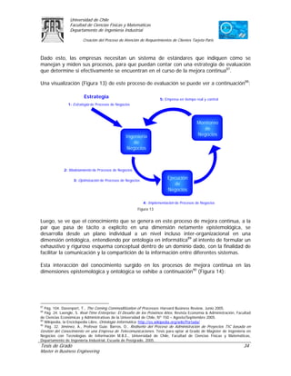 Universidad de Chile
                 Facultad de Ciencias Físicas y Matemáticas
                 Departamento de Ingeniería Industrial

                        Creación del Proceso de Atención de Requerimientos de Clientes Tarjeta Paris



Dado esto, las empresas necesitan un sistema de estándares que indiquen cómo se
manejan y miden sus procesos, para que puedan contar con una estrategia de evaluación
que determine si efectivamente se encuentran en el curso de la mejora continua87.

Una visualización (Figura 13) de este proceso de evaluación se puede ver a continuación88:

                         Estrategia                                   5: Empresa en tiempo real y control
                1: Estrategia de Procesos de Negocios




                                                                                            Monitoreo
                                                                                               de
                                                  Ingeniería                                Negocios
                                                     de
                                                   Negocios



             2: Modelamiento de Procesos de Negocios

                   3: Optimización de Procesos de Negocios
                                                                          Ejecución
                                                                             de
                                                                          Negocios

                                                             4: Implementación de Procesos de Negocios
                                                        Figura 13


Luego, se ve que el conocimiento que se genera en este proceso de mejora continua, a la
par que pasa de tácito a explícito en una dimensión netamente epistemológica, se
desarrolla desde un plano individual a un nivel incluso inter-organizacional en una
dimensión ontológica, entendiendo por ontología en informática89 al intento de formular un
exhaustivo y riguroso esquema conceptual dentro de un dominio dado, con la finalidad de
facilitar la comunicación y la compartición de la información entre diferentes sistemas.

Esta interacción del conocimiento surgido en los procesos de mejora continua en las
dimensiones epistemológica y ontológica se exhibe a continuación90 (Figura 14):




87
   Pág. 104. Davenport, T., The Coming Commoditization of Processes. Harvard Business Review, Junio 2005.
88
   Pág. 24. Laengle, S. Real-Time Enterprise: El Desafío de los Próximos Años. Revista Economía & Administración, Facultad
de Ciencias Económicas y Administrativas de la Universidad de Chile, Nº 150 – Agosto/Septiembre 2005.
89
   Wikipedia, la Enciclopedia Libre, Ontología Informática. http://es.wikipedia.org/wiki/Portada/
90
   Pág. 32. Jiménez, A., Profesor Guía: Barros, O., Rediseño del Proceso de Administración de Proyectos TIC basada en
Gestión del Conocimiento en una Empresa de Telecomunicaciones. Tesis para optar al Grado de Magíster de Ingeniería en
Negocios con Tecnologías de Información M.B.E., Universidad de Chile, Facultad de Ciencias Físicas y Matemáticas,
Departamento de Ingeniería Industrial, Escuela de Postgrado, 2005.
Tesis de Grado                                                                                                       34
Master in Business Engineering
 