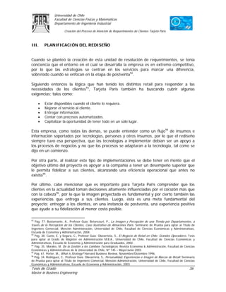 Universidad de Chile
                 Facultad de Ciencias Físicas y Matemáticas
                 Departamento de Ingeniería Industrial

                         Creación del Proceso de Atención de Requerimientos de Clientes Tarjeta Paris



III.      PLANIFICACIÓN DEL REDISEÑO


Cuando se planteó la creación de esta unidad de resolución de requerimientos, se tenía
conciencia que el entorno en el cual se desarrolla la empresa es en extremo competitivo,
por lo que las estrategias se centran en los servicios para marcar una diferencia,
sobretodo cuando se enfocan en la etapa de postventa92.

Siguiendo entonces la lógica que han tenido los distintos retail para responder a las
necesidades de los clientes93, Tarjeta Paris también ha buscando cubrir algunas
exigencias; tales como:

     •    Estar disponibles cuando el cliente lo requiera.
     •    Mejorar el servicio al cliente.
     •    Entregar información.
     •    Contar con procesos automatizados.
     •    Capitalizar la oportunidad de tener todo en un solo lugar.

Esta empresa, como todas las demás, se puede entender como un flujo94 de insumos e
información soportados por tecnologías, personas y otros insumos, por lo que el rediseño
siempre tuvo esa perspectiva, que las tecnologías a implementar debían ser un apoyo a
los procesos de negocios y no que los procesos se adaptaran a la tecnología, tal como se
dijo en un comienzo.

Por otra parte, al realizar este tipo de implementaciones se debe tener en mente que el
objetivo último del proyecto es apoyar a la compañía a tener un desempeño superior que
le permita fidelizar a sus clientes, alcanzando una eficiencia operacional que antes no
existía95.

Por último, cabe mencionar que es importante para Tarjeta Paris comprender que los
clientes en la actualidad toman decisiones altamente influenciados por el corazón más que
con la cabeza96, por lo que la imagen proyectada es fundamental y por cierto también las
experiencias que entrega a sus clientes. Luego, ésta es una meta fundamental del
proyecto; entregar a los clientes, en una instancia de postventa, una experiencia positiva
que ayude a su fidelización al menor costo posible.

92
   Pág. 77. Bustamante, A., Profesor Guía: Betancourt, P., La Imagen y Percepción de una Tienda por Departamentos, a
través de la Percepción de los Clientes, Caso Ilustrativo de Almacenes París. Seminario de Prueba para optar al Título de
Ingeniero Comercial, Mención Administración, Universidad de Chile, Facultad de Ciencias Económicas y Administrativas,
Escuela de Economía y Administración, 2004.
93
   Pág. 38. Cueto, E. y Segura, C., Profesor Guía: Olavarrieta, S., El Negocio de Retail en Chile: Grandes Operadores. Tesis
para optar al Grado de Magíster en Administración M.B.A., Universidad de Chile, Facultad de Ciencias Económicas y
Administrativas, Escuela de Economía y Administración para Graduados, 2002.
94
   Pág. 35. Morales, M. De la Gestión a los Cambios Tecnológicos. Revista Economía & Administración, Facultad de Ciencias
Económicas y Administrativas de la Universidad de Chile, Nº 145 – Mayo/Junio 2003.
95
   Pág. 61. Porter, M., What is Strategy? Harvard Business Review, Noviembre/Diciembre 1996.
96
   Pág. 34. Rodríguez, C., Profesor Guía: Olavarrieta, S., Personalidad, Experiencias e Imagen de Marcas de Retail. Seminario
de Prueba para optar al Título de Ingeniero Comercial, Mención Administración, Universidad de Chile, Facultad de Ciencias
Económicas y Administrativas, Escuela de Economía y Administración, 2003.
Tesis de Grado                                                                                                          36
Master in Business Engineering
 
