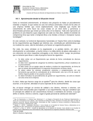 Universidad de Chile
                Facultad de Ciencias Físicas y Matemáticas
                Departamento de Ingeniería Industrial

                        Creación del Proceso de Atención de Requerimientos de Clientes Tarjeta Paris



     III.1. Aproximación desde la Situación Inicial

Como se mencionó anteriormente, al iniciarse este proyecto no había un procedimiento
estándar a mejorar, lo que existía era una red confusa construida a través de los años en
una empresa familiar que creció explosivamente. Esto implicaba que mucho del
conocimiento de cómo hacer las cosas estaba en un nivel tácito y pertenecía a
determinadas personas que tenían ya varios años en la empresa. Todo esto representa un
problema en una industria cuyas exigencias son cada vez más altas, debido el estándar de
competencia feroz que tarde o temprano lleva a las tiendas a innovar e incorporar nuevas
tecnologías97.

En este contexto, la Central de Operaciones funcionaba en Tarjeta Paris como la bandeja
de los requerimientos que llegaban por distintas vías, constituida por administrativas que
no resolvían los casos, sólo los derivaban y no hacían un seguimiento posterior.

Por ende, los casos entraban en la organización y se perdían dentro, sin saber si
efectivamente se contestaban, y mucho menos si se daba dentro de plazos adecuados o si
era coherente con otras respuestas entregadas a ese mismo cliente. Luego, las premisas
que se tomaron para llevar a cabo el proyecto fueron las siguientes:

     •   Se debe contar con un Departamento que atienda de forma centralizada los diversos
         requerimientos.
     •   Se debe tener capacidad de categorizar los distintos requerimientos y llevar estadísticas de
         su procesamiento.
     •   Se debe contar con un equipo capaz de analizar y resolver los requerimientos, de forma tal
         que no existan descoordinaciones ni respuestas inconsistentes al mismo cliente.
     •   Se deben utilizar los sistemas actualmente existentes y complementarlos con una
         herramienta que permita la centralización de la información, esto con el fin de causar el
         mínimo impacto posible en los usuarios externos.
     •   Se deben formalizar los procedimientos de gestión de requerimientos, así como la relación
         con otras áreas de la empresa.

Es decir, había que hacerse cargo de un quiebre98 para los clientes, donde las cosas que
ocurrían, o no ocurrían, alteraban el curso esperado de los acontecimientos.

Así, al buscar entregar un servicio de calidad a los clientes, internos o externos, con
procesos bien estructurados para responder a sus requerimientos, hay que considerar que
el concepto de calidad no son características técnicas o estándares de servicio, es lo que
define el cliente, interno o externo, según el grado personal de satisfacción obtenido99.

97
   Pág. 28. Bustamante, A., Profesor Guía: Betancourt, P., La Imagen y Percepción de una Tienda por Departamentos, a
través de la Percepción de los Clientes, Caso Ilustrativo de Almacenes París. Seminario de Prueba para optar al Título de
Ingeniero Comercial, Mención Administración, Universidad de Chile, Facultad de Ciencias Económicas y Administrativas,
Escuela de Economía y Administración, 2004.
98
   Vignolo, C., IN74V – Habilidades Directivas I. Curso dictado en la Facultad de Ciencias Físicas y Matemáticas de la
Universidad de Chile, Departamento de Ingeniería Industrial, Primavera 2006.
99
   García, P. y Pino, H., IN71K – Gestión de Operaciones en la Industria de Servicios. Curso dictado en la Facultad de
Ciencias Físicas y Matemáticas de la Universidad de Chile, Departamento de Ingeniería Industrial, Primavera 2005.
Tesis de Grado                                                                                                      37
Master in Business Engineering
 