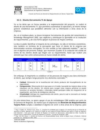 Universidad de Chile
                 Facultad de Ciencias Físicas y Matemáticas
                 Departamento de Ingeniería Industrial

                        Creación del Proceso de Atención de Requerimientos de Clientes Tarjeta Paris



      III.3. Diseño Herramienta TI de Apoyo

Ya se ha dicho que en forma paralela a la implementación del proyecto, se realizó el
diseño de una herramienta TI, que permitiera automatizar la operación y al mismo tiempo
generar estadísticas que posibiliten alimentar con su información a otras áreas de la
empresa.

Así, en el mediano plazo, se desea incorporar herramientas de gestión del conocimiento o
Knowledge Management (KM), que expliciten y distribuyan lo aprendido en la resolución
de requerimientos, y de esta forma apoyen el proceso de mejora continua.

La idea es poder identificar el impacto de las estrategias, no sólo en términos económicos,
sino también en términos de la percepción que tiene el cliente de la empresa por
determinados servicios entregados. En este sentido se han elaborado modelos115, que no
son el objetivo del presente trabajo, que muestran (Cuadro 4) la evolución del estado de
ánimo de los clientes desde que llegan con su requerimiento, hasta que reciben una
atención que trae como consecuencia un nuevo estado de ánimo.

                      Estado de                                Acción de         Consecuencia          Nuevo Estado
      Clientes                          Requerimiento
                     Ánimo Inicial                             Respuesta         Post Atención           de Ánimo

      ⎛C 1 ⎞             ⎛e1 ⎞              ⎛ R1 ⎞                                                       ⎛e '1 ⎞
      ⎜ ⎟                ⎜ ⎟                ⎜ ⎟                                                          ⎜     ⎟
      ⎜Μ ⎟               ⎜Μ ⎟               ⎜Μ ⎟                [A ]mxn             [P ]mxn              ⎜Μ ⎟
      ⎜C ⎟               ⎜e ⎟               ⎜R ⎟                                                         ⎜e ' ⎟
      ⎝ n⎠               ⎝ n⎠               ⎝ m⎠                                                         ⎝ n⎠
                                                        Cuadro 4


Sin embargo, lo importante es establecer en los procesos de negocio una clara orientación
al cliente, que siempre tenga presente tres elementos esenciales116:

      •   Calidad: Eliminación de la insatisfacción del cliente producto del incumplimiento de las
          expectativas.
      •   Comparación: Observación de lo que pasa en el medio, buscando las mejores ideas en las
          relaciones con los clientes. Un sistema para recoger estas mejores prácticas se puede
          encontrar en acciones formales e informales donde participen todos los integrantes de la
          organización, una forma de inteligencia colectiva.
      •   Creatividad: Anticipar los requerimientos del cliente, para lo cual es necesario un manejo
          profesional de la información.

En esta misma línea, se quiere apoyar el uso de metodologías CRM analítico por parte de
la Gerencia de Negocios, de manera que el subproceso de Atención de Requerimientos
Tarjeta París cumpla a cabalidad el objetivo de servir a otras áreas de la empresa, para

115
   Pág. 8. Pulido, M., Profesor Guía: Varas, S., Creación de un Modelo para el Apoyo a la Construcción de un Protocolo de
Atención al Cliente, Aplicado en la Tarjeta de Crédito de una Cadena de Retail. Memoria para optar al Título de Ingeniero
Civil Industrial – Tesis para optar al Grado de Magíster en Gestión de Operaciones, Universidad de Chile, Facultad de
Ciencias Físicas y Matemáticas, Escuela de Ingeniería y Ciencias – Escuela de Postgrado, 2006.
116
    Pág. 193-196. Bravo, J., Gestión de Procesos con Responsabilidad Social, desde la Mejora hasta el Rediseño. Editorial
Evolución S.A., Santiago de Chile, 2005.
Tesis de Grado                                                                                                        50
Master in Business Engineering
 