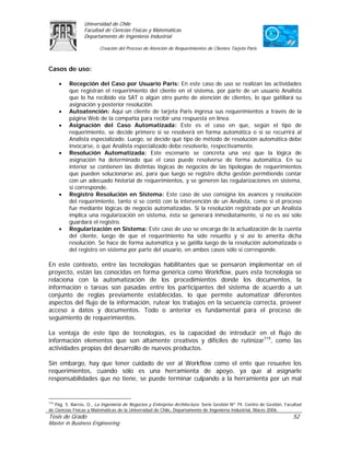Universidad de Chile
                 Facultad de Ciencias Físicas y Matemáticas
                 Departamento de Ingeniería Industrial

                         Creación del Proceso de Atención de Requerimientos de Clientes Tarjeta Paris



Casos de uso:

     •    Recepción del Caso por Usuario Paris: En este caso de uso se realizan las actividades
          que registran el requerimiento del cliente en el sistema, por parte de un usuario Analista
          que lo ha recibido vía SAT o algún otro punto de atención de clientes, lo que gatillará su
          asignación y posterior resolución.
     •    Autoatención: Aquí un cliente de tarjeta Paris ingresa sus requerimientos a través de la
          página Web de la compañía para recibir una respuesta en línea.
     •    Asignación del Caso Automatizada: Este es el caso en que, según el tipo de
          requerimiento, se decide primero si se resolverá en forma automática o si se recurrirá al
          Analista especializado. Luego, se decide qué tipo de método de resolución automática debe
          invocarse, o qué Analista especializado debe resolverlo, respectivamente.
     •    Resolución Automatizada: Este escenario se concreta una vez que la lógica de
          asignación ha determinado que el caso puede resolverse de forma automática. En su
          interior se contienen las distintas lógicas de negocios de las tipologías de requerimientos
          que pueden solucionarse así, para que luego se registre dicha gestión permitiendo contar
          con un adecuado historial de requerimientos, y se generen las regularizaciones en sistema,
          si corresponde.
     •    Registro Resolución en Sistema: Este caso de uso consigna los avances y resolución
          del requerimiento, tanto si se contó con la intervención de un Analista, como si el proceso
          fue mediante lógicas de negocio automatizadas. Si la resolución registrada por un Analista
          implica una regularización en sistema, ésta se generará inmediatamente, si no es así sólo
          guardará el registro.
     •    Regularización en Sistema: Este caso de uso se encarga de la actualización de la cuenta
          del cliente, luego de que el requerimiento ha sido resuelto y si así lo amerita dicha
          resolución. Se hace de forma automática y se gatilla luego de la resolución automatizada o
          del registro en sistema por parte del usuario, en ambos casos sólo si corresponde.

En este contexto, entre las tecnologías habilitantes que se pensaron implementar en el
proyecto, están las conocidas en forma genérica como Workflow, pues esta tecnología se
relaciona con la automatización de los procedimientos donde los documentos, la
información o tareas son pasadas entre los participantes del sistema de acuerdo a un
conjunto de reglas previamente establecidas, lo que permite automatizar diferentes
aspectos del flujo de la información, rutear los trabajos en la secuencia correcta, proveer
acceso a datos y documentos. Todo o anterior es fundamental para el proceso de
seguimiento de requerimientos.

La ventaja de este tipo de tecnologías, es la capacidad de introducir en el flujo de
información elementos que son altamente creativos y difíciles de rutinizar119, como las
actividades propias del desarrollo de nuevos productos.

Sin embargo, hay que tener cuidado de ver al Workflow como el ente que resuelve los
requerimientos, cuando sólo es una herramienta de apoyo, ya que al asignarle
responsabilidades que no tiene, se puede terminar culpando a la herramienta por un mal


119
    Pág. 5. Barros, O., La Ingeniería de Negocios y Enterprise Architecture. Serie Gestión Nº 79, Centro de Gestión, Facultad
de Ciencias Físicas y Matemáticas de la Universidad de Chile, Departamento de Ingeniería Industrial, Marzo 2006.
Tesis de Grado                                                                                                          52
Master in Business Engineering
 