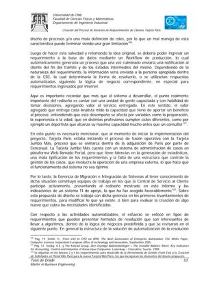 Universidad de Chile
                 Facultad de Ciencias Físicas y Matemáticas
                 Departamento de Ingeniería Industrial

                         Creación del Proceso de Atención de Requerimientos de Clientes Tarjeta Paris

diseño de procesos y/o una mala definición de roles, por lo que un mal manejo de esta
característica puede terminar siendo una gran limitación120.

Luego de hacer esta salvedad y retomando la idea original, se debería poder ingresar un
requerimiento a la base de datos mediante un Workflow de producción, lo cual
automáticamente generaría un proceso que una vez culminado enviaría una notificación al
cliente del fin del trámite y de los Estados intermedios del mismo. Dependiendo de la
naturaleza del requerimiento, la información sería enviada a la persona apropiada dentro
de la CSC, la cual determinaría la forma de resolverlo, o se utilizarían respuestas
automatizadas siguiendo la lógica de negocio correspondiente, en especial para
requerimientos ingresados por internet.

Aquí es importante recordar que más que el sistema a desarrollar, el punto realmente
importante del rediseño es contar con una unidad de gente capacitada y con habilidad de
tomar decisiones, agregando valor al servicio entregado. En este sentido, el valor
agregado que entrega cada Analista mide la capacidad que tiene de aportar un beneficio
al proceso; entendiendo que este desempeño se afecta por variables como la preparación,
la experiencia o la edad, que en distintas profesiones cumplen ciclos diferentes, como por
ejemplo un deportista que alcanza su máxima capacidad mucho antes que un consultor121.

En este punto es necesario mencionar, que al momento de iniciar la implementación del
proyecto, Tarjeta Paris estaba iniciando el proceso de fusión operativa con la Tarjeta
Jumbo Más, proceso que se enmarca dentro de la adquisición de Paris por parte de
Cencosud. La Tarjeta Jumbo Más cuenta con un sistema de administración de casos en
plataforma Web llamado Portal, pero que tiene falencias en la generación de estadísticas,
una mala tipificación de los requerimientos y la falta de una estructura que controle la
gestión de los casos, que involucra la operación de una empresa externa, lo que hace que
el funcionamiento del sistema no sea óptimo.

Por lo tanto, la Gerencia de Migración e Integración de Sistemas al tener conocimiento de
dicha situación constituyó equipos de trabajo en los que la Central de Servicio al Cliente
participó activamente, presentando el rediseño mostrado en este informe y las
indicaciones de un sistema TI de apoyo, lo que ha fue acogido favorablemente122. Sobre
esta propuesta de diseño se trabajó con dicha gerencia en los primeros levantamientos de
requerimientos, para modificar lo que ya existe, o bien para evaluar la creación de algo
nuevo que cubra las necesidades identificadas.

Con respecto a las actividades automatizables, el esfuerzo se enfocó en tipos de
requerimientos que pueden presentar formatos de resolución que son interesantes de
llevar a algoritmos, dentro de la lógica de negocios predefinida y que se revisarán en el
siguiente punto. En general la estructura de la solución de automatización de la resolución

120
    Pág. 19. Smith, H., From CIO to CPO via BPM, The Next Generation of Enterprise Automation. CSC White Paper,
Computer sciences corporation European office of technology and innovation, Septiembre 2005.
121
    Pág. 51. Sveiby, K.E. y The Konrad Group, Den Osynliga Balansräkningen – The Invisible Balance Sheet, Key Indicators
for Accounting, Control and Valuation of Know-How Companies. Ledarskap – Estocolmo, Suecia, 1989.
122
    Se adjuntan en los Anexos 2 y 3 los requerimientos para desarrollo de la Herramienta de Gestión Front End, y la Creación
de Solicitudes en Portal Más Paris para la nueva Tarjeta Más Paris, los que incorporan los elementos del diseño propuesto.
Tesis de Grado                                                                                                         53
Master in Business Engineering
 