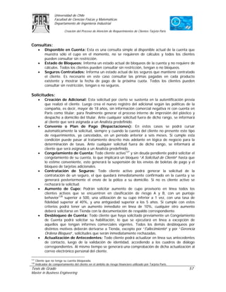 Universidad de Chile
                    Facultad de Ciencias Físicas y Matemáticas
                    Departamento de Ingeniería Industrial

                            Creación del Proceso de Atención de Requerimientos de Clientes Tarjeta Paris



Consultas:
        •    Disponible en Cuenta: Esta es una consulta simple al disponible actual de la cuenta que
             muestra sólo el cupo en el momento, no se requieren de cálculos y todos los clientes
             pueden consultar sin restricción.
        •    Estado de Bloqueos: Informa un estado actual de bloqueos de la cuenta y no requiere de
             cálculos. Todos los clientes pueden consultar sin restricción, tengan o no bloqueos.
        •    Seguros Contratados: Informa un estado actual de los seguros que mantiene contratado
             el cliente. Es necesario en este caso consultar las primas pagadas en cada producto
             existente y mostrar la fecha de pago de la próxima cuota. Todos los clientes pueden
             consultar sin restricción, tengan o no seguros.

Solicitudes:
        •    Creación de Adicional: Esta solicitud por cierto se sustenta en la autentificación previa
             que realizó el cliente. Luego crea el nuevo registro del adicional según las políticas de la
             compañía, es decir, mayor de 18 años, sin información comercial negativa ni con cuenta en
             Paris como titular; para finalmente generar el proceso interno de impresión del plástico y
             despacho a domicilio del titular. Ante cualquier solicitud fuera de dicho rango, se informará
             al cliente que será asignada a un Analista predefinido.
        •    Convenio o Plan de Pago (Repactaciones): En estos casos se podrá cursar
             automáticamente la solicitud, siempre y cuando la cuenta del cliente no presente este tipo
             de requerimientos, ya cancelados, en un período anterior a seis meses. Si cumple esta
             condición puede pasar al tratamiento descrito más adelante en lógica de negocio para la
             determinación de tasas. Ante cualquier solicitud fuera de dicho rango, se informará al
             cliente que será asignada a un Analista predefinido.
        •    Congelamiento de Cuenta: Todo cliente activo127 y sin deuda pendiente podrá solicitar el
             congelamiento de su cuenta, lo que implicará un bloqueo “A Solicitud de Cliente” hasta que
             lo estime conveniente, esto generará la suspensión de los envíos de boletas de pago y el
             bloqueo de tarjetas adicionales.
        •    Contratación de Seguros: Todo cliente activo podrá generar la solicitud de la
             contratación de un seguro, el que quedará inmediatamente confirmado en la cuenta y se
             generará posteriormente el envío de la póliza a su domicilio. Si no es cliente activo se
             rechazará la solicitud.
        •    Aumento de Cupo: Podrán solicitar aumento de cupo provisorio en línea todos los
             clientes activos que se encuentren en clasificación de riesgo A y B, con un puntaje
             behavior128 superior a 500, una utilización de su cupo inferior a 1 vez, con una tasa de
             fidelidad superior al 40%, y una antigüedad superior a los 5 años. Si cumple con estos
             criterios podrá tener un aumento inmediato en línea de 10%, cualquier otro aumento
             deberá solicitarse en Tienda con la documentación de respaldo correspondiente.
        •    Desbloqueo de Cuenta: Todo cliente que haya solicitado previamente un Congelamiento
             de Cuenta podrá solicitar su habilitación, lo que se ejecutará en línea a excepción de
             aquellos que tengan informes comerciales vigentes. Todos los demás desbloqueos por
             distintos motivos deberán derivarse a Tienda, excepto por “Fallecimiento” y por “Gerencia
             Ordena Bloqueo”, solicitudes que serán inmediatamente rechazadas.
        •    Actualización de Antecedentes: Todo cliente podrá actualizar en línea sus antecedentes
             de contacto, luego de la validación de identidad, accediendo a los cuadros de diálogo
             correspondientes. Al mismo tiempo se generará una comprobación de dicha actualización al
             correo electrónico personal del cliente.

127
      Cliente que no tenga su cuenta bloqueada.
128
      Indicador de comportamiento del cliente en el ámbito de riesgo financiero utilizado por Tarjeta Paris.
Tesis de Grado                                                                                                 57
Master in Business Engineering
 