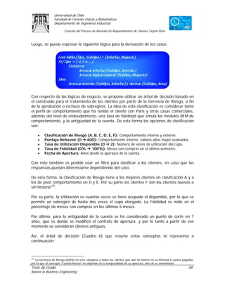 Universidad de Chile
                 Facultad de Ciencias Físicas y Matemáticas
                 Departamento de Ingeniería Industrial

                         Creación del Proceso de Atención de Requerimientos de Clientes Tarjeta Paris



Luego, se puede expresar la siguiente lógica para la derivación de los casos:




Con respecto de las lógicas de negocio, se propone utilizar un árbol de decisión basado en
el construido para el tratamiento de los clientes por parte de la Gerencia de Riesgo, a fin
de la aprobación o rechazo de sobregiros. La idea de esta clasificación es considerar tanto
el perfil de comportamiento que ha tenido el cliente con Paris y otras casas comerciales,
además del nivel de endeudamiento, una tasa de fidelidad que emula los modelos RFM de
comportamiento, y la antigüedad de la cuenta. De esta forma las opciones de clasificación
son:

     •    Clasificación de Riesgo (A, B, C, D, E, F): Comportamiento interno y externo.
     •    Puntaje Behavior (0     600): Comportamiento interno, valores altos mejor evaluados.
     •    Tasa de Utilización Disponible (0     2): Número de veces de utilización del cupo.
     •    Tasa de Fidelidad (0%     100%): Meses con compras en el último semestre.
     •    Fecha de Apertura: Años desde la apertura de la cuenta.

Con esto también es posible usar un filtro para clasificar a los clientes, en caso que las
respuestas puedan diferenciarse dependiendo del caso.

De esta forma, la Clasificación de Riesgo tiene a los mejores clientes en clasificación A y a
los de peor comportamiento en D y E. Por su parte los clientes F son los clientes nuevos o
sin historia129.

Por su parte, la Utilización es cuantas veces se tiene ocupado el disponible, por lo que se
permite un sobregiro de hasta dos veces el cupo otorgado. La Fidelidad se mide en el
porcentaje de meses con compras en los últimos 6 meses.

Por último, para la antigüedad de la cuenta se ha considerado un punto de corte en 7
años, que es donde se modificó el contrato de apertura, y por lo tanto a partir de ese
momento se consideran clientes antiguos.

Así, el árbol de decisión (Cuadro 6) que resume estos conceptos se representa a
continuación:



129
    La Gerencia de Riesgo definió en esta categoría a todos los clientes que aún no tienen en su historial 6 cuotas pagadas,
por lo que el concepto “Cuenta Nueva” no depende de la temporalidad de su apertura, sino de su movimiento.
Tesis de Grado                                                                                                         59
Master in Business Engineering
 