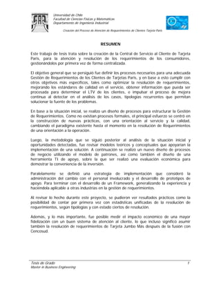Universidad de Chile
               Facultad de Ciencias Físicas y Matemáticas
               Departamento de Ingeniería Industrial

                     Creación del Proceso de Atención de Requerimientos de Clientes Tarjeta Paris



                                                 RESUMEN

Este trabajo de tesis trata sobre la creación de la Central de Servicio al Cliente de Tarjeta
Paris, para la atención y resolución de los requerimientos de los consumidores,
gestionándolos por primera vez de forma centralizada.

El objetivo general que se persiguió fue definir los procesos necesarios para una adecuada
Gestión de Requerimientos de los Clientes de Tarjetas Paris, y en base a esto cumplir con
otros objetivos más específicos, tales como optimizar la resolución de requerimientos,
mejorando los estándares de calidad en el servicio, obtener información que pueda ser
procesada para determinar el LTV de los clientes, e impulsar el proceso de mejora
continua al detectar en el análisis de los casos, tipologías recurrentes que permitan
solucionar la fuente de los problemas.

En base a la situación inicial, se realizo un diseño de procesos para estructurar la Gestión
de Requerimientos. Como no existían procesos formales, el principal esfuerzo se centró en
la construcción de nuevas prácticas, con una orientación al servicio y la calidad,
cambiando el paradigma existente hasta el momento en la resolución de Requerimientos
de una orientación a la operación.

Luego, la metodología que se siguió posterior al análisis de la situación inicial y
oportunidades detectadas, fue revisar modelos teóricos y conceptuales que apoyarían la
implementación de una solución. A continuación se realizó un nuevo diseño de procesos
de negocio utilizando el modelo de patrones, así como también el diseño de una
herramienta TI de apoyo, sobre la que ser realizó una evaluación económica para
demostrar la conveniencia de la inversión.

Paralelamente se definió una estrategia de implementación que consideró la
administración del cambio con el personal involucrado y el desarrollo de prototipos de
apoyo. Para terminar con el desarrollo de un Framework, generalizando la experiencia y
haciéndola aplicable a otras industrias en la gestión de requerimientos.

Al revisar lo hecho durante este proyecto, se pudieron ver resultados prácticos como la
posibilidad de contar por primera vez con estadísticas unificadas de la resolución de
requerimientos, según tipologías y con estado ciertos de resolución.

Además, y lo más importante, fue posible medir el impacto económico de una mayor
fidelización con un buen sistema de atención al cliente, lo que incluso significó asumir
también la resolución de requerimientos de Tarjeta Jumbo Más después de la fusión con
Cencosud.




Tesis de Grado                                                                                      1
Master in Business Engineering
 