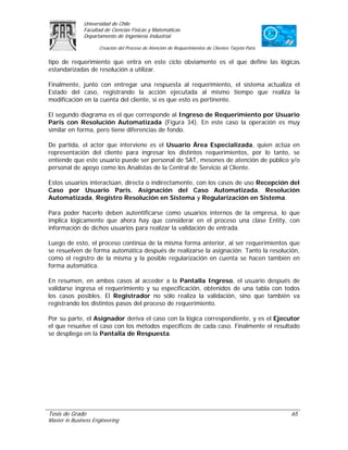 Universidad de Chile
               Facultad de Ciencias Físicas y Matemáticas
               Departamento de Ingeniería Industrial

                     Creación del Proceso de Atención de Requerimientos de Clientes Tarjeta Paris

tipo de requerimiento que entra en este ciclo obviamente es el que define las lógicas
estandarizadas de resolución a utilizar.

Finalmente, junto con entregar una respuesta al requerimiento, el sistema actualiza el
Estado del caso, registrando la acción ejecutada al mismo tiempo que realiza la
modificación en la cuenta del cliente, si es que esto es pertinente.

El segundo diagrama es el que corresponde al Ingreso de Requerimiento por Usuario
Paris con Resolución Automatizada (Figura 34). En este caso la operación es muy
similar en forma, pero tiene diferencias de fondo.

De partida, el actor que interviene es el Usuario Área Especializada, quien actúa en
representación del cliente para ingresar los distintos requerimientos, por lo tanto, se
entiende que este usuario puede ser personal de SAT, mesones de atención de público y/o
personal de apoyo como los Analistas de la Central de Servicio al Cliente.

Estos usuarios interactúan, directa o indirectamente, con los casos de uso Recepción del
Caso por Usuario Paris, Asignación del Caso Automatizada, Resolución
Automatizada, Registro Resolución en Sistema y Regularización en Sistema.

Para poder hacerlo deben autentificarse como usuarios internos de la empresa, lo que
implica lógicamente que ahora hay que considerar en el proceso una clase Entity, con
información de dichos usuarios para realizar la validación de entrada.

Luego de esto, el proceso continúa de la misma forma anterior, al ser requerimientos que
se resuelven de forma automática después de realizarse la asignación. Tanto la resolución,
como el registro de la misma y la posible regularización en cuenta se hacen también en
forma automática.

En resumen, en ambos casos al acceder a la Pantalla Ingreso, el usuario después de
validarse ingresa el requerimiento y su especificación, obtenidos de una tabla con todos
los casos posibles. El Registrador no sólo realiza la validación, sino que también va
registrando los distintos pasos del proceso de requerimiento.

Por su parte, el Asignador deriva el caso con la lógica correspondiente, y es el Ejecutor
el que resuelve el caso con los métodos específicos de cada caso. Finalmente el resultado
se despliega en la Pantalla de Respuesta.




Tesis de Grado                                                                                      65
Master in Business Engineering
 