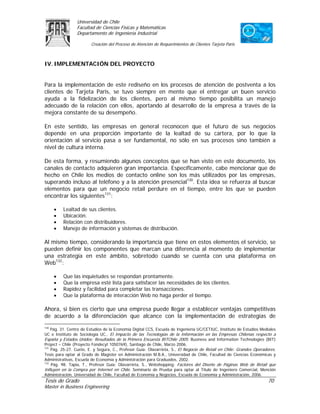 Universidad de Chile
                 Facultad de Ciencias Físicas y Matemáticas
                 Departamento de Ingeniería Industrial

                        Creación del Proceso de Atención de Requerimientos de Clientes Tarjeta Paris



IV. IMPLEMENTACIÓN DEL PROYECTO


Para la implementación de este rediseño en los procesos de atención de postventa a los
clientes de Tarjeta Paris, se tuvo siempre en mente que el entregar un buen servicio
ayuda a la fidelización de los clientes, pero al mismo tiempo posibilita un manejo
adecuado de la relación con ellos, aportando al desarrollo de la empresa a través de la
mejora constante de su desempeño.

En este sentido, las empresas en general reconocen que el futuro de sus negocios
depende en una proporción importante de la lealtad de su cartera, por lo que la
orientación al servicio pasa a ser fundamental, no sólo en sus procesos sino también a
nivel de cultura interna.

De esta forma, y resumiendo algunos conceptos que se han visto en este documento, los
canales de contacto adquieren gran importancia. Específicamente, cabe mencionar que de
hecho en Chile los medios de contacto online son los más utilizados por las empresas,
superando incluso al teléfono y a la atención presencial130. Esta idea se refuerza al buscar
elementos para que un negocio retail perdure en el tiempo, entre los que se pueden
encontrar los siguientes131:

      •   Lealtad de sus clientes.
      •   Ubicación.
      •   Relación con distribuidores.
      •   Manejo de información y sistemas de distribución.

Al mismo tiempo, considerando la importancia que tiene en estos elementos el servicio, se
pueden definir los componentes que marcan una diferencia al momento de implementar
una estrategia en este ámbito, sobretodo cuando se cuenta con una plataforma en
Web132:

      •   Que las inquietudes se respondan prontamente.
      •   Que la empresa esté lista para satisfacer las necesidades de los clientes.
      •   Rapidez y facilidad para completar las transacciones.
      •   Que la plataforma de interacción Web no haga perder el tiempo.

Ahora, si bien es cierto que una empresa puede llegar a establecer ventajas competitivas
de acuerdo a la diferenciación que alcance con la implementación de estrategias de
130
    Pág. 31. Centro de Estudios de la Economía Digital CCS, Escuela de Ingeniería UC/CETIUC, Instituto de Estudios Mediales
UC e Instituto de Sociología UC., El Impacto de las Tecnologías de la Información en las Empresas Chilenas respecto a
España y Estados Unidos: Resultados de la Primera Encuesta BITChile 2005. Business and Information Technologies (BIT)
Project – Chile (Proyecto Fondecyt 1050769), Santiago de Chile, Marzo 2006.
131
    Pág. 25-27. Cueto, E. y Segura, C., Profesor Guía: Olavarrieta, S., El Negocio de Retail en Chile: Grandes Operadores.
Tesis para optar al Grado de Magíster en Administración M.B.A., Universidad de Chile, Facultad de Ciencias Económicas y
Administrativas, Escuela de Economía y Administración para Graduados, 2002.
132
    Pág. 98. Tapia, T., Profesor Guía: Olavarrieta, S., Webshopping: Factores del Diseño de Páginas Web de Retail que
Influyen en la Compra por Internet en Chile. Seminario de Prueba para optar al Título de Ingeniero Comercial, Mención
Administración, Universidad de Chile, Facultad de Economía y Negocios, Escuela de Economía y Administración, 2006.
Tesis de Grado                                                                                                        70
Master in Business Engineering
 