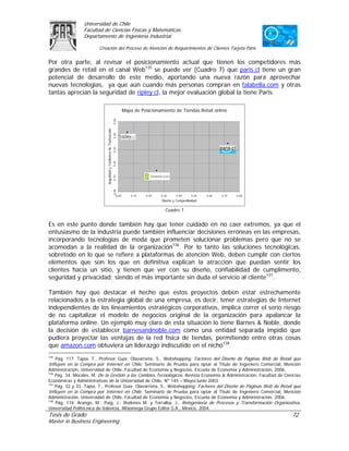 Universidad de Chile
                 Facultad de Ciencias Físicas y Matemáticas
                 Departamento de Ingeniería Industrial

                        Creación del Proceso de Atención de Requerimientos de Clientes Tarjeta Paris

Por otra parte, al revisar el posicionamiento actual que tienen los competidores más
grandes de retail en el canal Web135 se puede ver (Cuadro 7) que paris.cl tiene un gran
potencial de desarrollo de este medio, aportando una nueva razón para aprovechar
nuevas tecnologías, ya que aún cuando más personas compran en falabella.com y otras
tantas aprecian la seguridad de ripley.cl, la mejor evaluación global la tiene Paris.

                                                                             Mapa de Posicionamiento de Tiendas Retail online
                                                                   0,50
                            Seguridad y Confianza de Transacción
                                                                   0,40
                                                                   0,30
                                                                   0,20
                                                                   0,10
                                                                   0,00




                                                                      0,00       0,10   0,20   0,30     0,40      0,50   0,60   0,70   0,80
                                                                                               Diseño y Competitividad

                                                                                                  Cuadro 7


Es en este punto donde también hay que tener cuidado en no caer extremos, ya que el
entusiasmo de la industria puede también influenciar decisiones erróneas en las empresas,
incorporando tecnologías de moda que prometen solucionar problemas pero que no se
acomodan a la realidad de la organización136. Por lo tanto las soluciones tecnológicas,
sobretodo en lo que se refiere a plataformas de atención Web, deben cumplir con ciertos
elementos que son los que en definitiva explican la atracción que puedan sentir los
clientes hacia un sitio, y tienen que ver con su diseño, confiabilidad de cumplimento,
seguridad y privacidad; siendo el más importante sin duda el servicio al cliente137.

También hay que destacar el hecho que estos proyectos deben estar estrechamente
relacionados a la estrategia global de una empresa, es decir, tener estrategias de Internet
independientes de los lineamientos estratégicos corporativos, implica correr el serio riesgo
de no capitalizar el modelo de negocios original de la organización para apalancar la
plataforma online. Un ejemplo muy claro de esta situación lo tiene Barnes & Noble, donde
la decisión de establecer barnesandnoble.com como una entidad separada impidió que
pudiera proyectar las ventajas de la red física de tiendas, permitiendo entre otras cosas
que amazon.com obtuviera un liderazgo indiscutido en el nicho138.
135
    Pág. 117. Tapia, T., Profesor Guía: Olavarrieta, S., Webshopping: Factores del Diseño de Páginas Web de Retail que
Influyen en la Compra por Internet en Chile. Seminario de Prueba para optar al Título de Ingeniero Comercial, Mención
Administración, Universidad de Chile, Facultad de Economía y Negocios, Escuela de Economía y Administración, 2006.
136
    Pág. 34. Morales, M. De la Gestión a los Cambios Tecnológicos. Revista Economía & Administración, Facultad de Ciencias
Económicas y Administrativas de la Universidad de Chile, Nº 145 – Mayo/Junio 2003.
137
    Pág. 32 y 33. Tapia, T., Profesor Guía: Olavarrieta, S., Webshopping: Factores del Diseño de Páginas Web de Retail que
Influyen en la Compra por Internet en Chile. Seminario de Prueba para optar al Título de Ingeniero Comercial, Mención
Administración, Universidad de Chile, Facultad de Economía y Negocios, Escuela de Economía y Administración, 2006.
138
    Pág. 174. Arango, M.; Puig, J.; Rodenes M. y Torralba, J., Reingeniería de Procesos y Transformación Organizativa.
Universidad Politécnica de Valencia, Alfaomega Grupo Editor S.A., México, 2004.
Tesis de Grado                                                                                                                                72
Master in Business Engineering
 