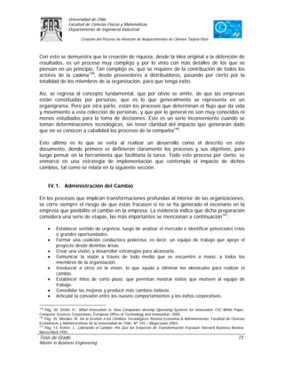 Universidad de Chile
                 Facultad de Ciencias Físicas y Matemáticas
                 Departamento de Ingeniería Industrial

                        Creación del Proceso de Atención de Requerimientos de Clientes Tarjeta Paris



Con esto se demuestra que la creación de riqueza, desde la idea original a la obtención de
resultados, es un proceso muy complejo y por lo visto con más detalles de los que se
piensan en un principio. Tan complejo es, que se requiere de la contribución de todos los
actores de la cadena139, desde proveedores a distribuidores, pasando por cierto por la
totalidad de los miembros de la organización, para que tenga éxito.

Así, se regresa al concepto fundamental, que por obvio se omite, de que las empresas
están constituidas por personas, que es lo que generalmente se representa en un
organigrama. Pero por otra parte, están los procesos que determinan el flujo que da vida
y movimiento a esta colección de personas, y que por lo general no son muy conocidos ni
menos estudiados para la toma de decisiones. Éste es un serio inconveniente cuando se
toman determinaciones tecnológicas, sin tener claridad del impacto que generarán dado
que no se conocen a cabalidad los procesos de la compañía140.

Esto último es lo que se evita al realizar un desarrollo como el descrito en este
documento, donde primero se definieron claramente los procesos y sus objetivos, para
luego pensar en la herramienta que facilitaría la tarea. Todo este proceso por cierto, se
enmarcó en una estrategia de implementación que contempló el impacto de dichos
cambios, tal como se relata en la siguiente sección.


      IV.1. Administración del Cambio

En los procesos que implican transformaciones profundas al interior de las organizaciones,
se corre siempre el riesgo de que éstas fracasen si no se ha generado el escenario en la
empresa que posibilite el cambio en la empresa. La evidencia indica que dicha preparación
considera una serie de etapas, las más importantes se mencionan a continuación141:

      •   Establecer sentido de urgencia, luego de analizar el mercado e identificar potenciales crisis
          o grandes oportunidades.
      •   Formar una coalición conductora poderosa, es decir, un equipo de trabajo que apoye el
          proyecto desde distintas áreas.
      •   Crear una visión, y desarrollar estrategias para alcanzarla.
      •   Comunicar la visión a través de todo medio que se encuentre a mano, a todos los
          miembros de la organización.
      •   Involucrar a otros en la visión, lo que ayuda a eliminar los obstáculos para realizar el
          cambio.
      •   Establecer hitos de corto plazo, que permitan mostrar éxitos que motiven al equipo de
          trabajo.
      •   Consolidar las mejoras y producir más cambios todavía.
      •   Articular la conexión entre los nuevos comportamientos y los éxitos corporativos.

139
    Pág. 30. Smith, H., What Innovation Is, How Companies develop Operating Systems for Innovation. CSC White Paper,
Computer Sciences Corporation, European Office of Technology and Innovation, 2005.
140
    Pág. 35. Morales, M. De la Gestión a los Cambios Tecnológicos. Revista Economía & Administración, Facultad de Ciencias
Económicas y Administrativas de la Universidad de Chile, Nº 145 – Mayo/Junio 2003.
141
    Pág. 13. Kotter, J., Liderando el Cambio: Por Qué los Esfuerzos de Transformación Fracasan. Harvard Business Review,
Marzo/Abril 1995.
Tesis de Grado                                                                                                       73
Master in Business Engineering
 