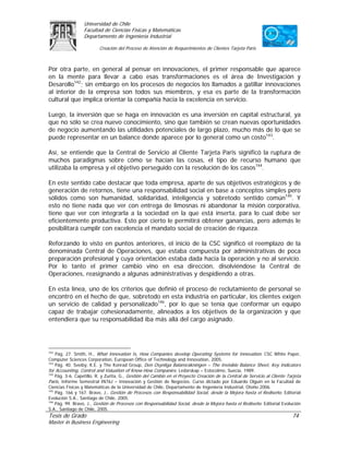 Universidad de Chile
                  Facultad de Ciencias Físicas y Matemáticas
                  Departamento de Ingeniería Industrial

                          Creación del Proceso de Atención de Requerimientos de Clientes Tarjeta Paris



Por otra parte, en general al pensar en innovaciones, el primer responsable que aparece
en la mente para llevar a cabo esas transformaciones es el área de Investigación y
Desarollo142; sin embargo en los procesos de negocios los llamados a gatillar innovaciones
al interior de la empresa son todos sus miembros, y esa es parte de la transformación
cultural que implica orientar la compañía hacia la excelencia en servicio.

Luego, la inversión que se haga en innovación es una inversión en capital estructural, ya
que no sólo se crea nuevo conocimiento, sino que también se crean nuevas oportunidades
de negocio aumentando las utilidades potenciales de largo plazo, mucho más de lo que se
puede representar en un balance donde aparece por lo general como un costo143.

Así, se entiende que la Central de Servicio al Cliente Tarjeta Paris significó la ruptura de
muchos paradigmas sobre cómo se hacían las cosas, el tipo de recurso humano que
utilizaba la empresa y el objetivo perseguido con la resolución de los casos144.

En este sentido cabe destacar que toda empresa, aparte de sus objetivos estratégicos y de
generación de retornos, tiene una responsabilidad social en base a conceptos simples pero
sólidos como son humanidad, solidaridad, inteligencia y sobretodo sentido común145. Y
esto no tiene nada que ver con entrega de limosnas ni abandonar la misión corporativa,
tiene que ver con integrarla a la sociedad en la que está inserta, para lo cual debe ser
eficientemente productiva. Esto por cierto le permitirá obtener ganancias, pero además le
posibilitará cumplir con excelencia el mandato social de creación de riqueza.

Reforzando lo visto en puntos anteriores, el inicio de la CSC significó el reemplazo de la
denominada Central de Operaciones, que estaba compuesta por administrativas de poca
preparación profesional y cuya orientación estaba dada hacia la operación y no al servicio.
Por lo tanto el primer cambio vino en esa dirección, disolviéndose la Central de
Operaciones, reasignando a algunas administrativas y despidiendo a otras.

En esta línea, uno de los criterios que definió el proceso de reclutamiento de personal se
encontró en el hecho de que, sobretodo en esta industria en particular, los clientes exigen
un servicio de calidad y personalizado146, por lo que se tenía que conformar un equipo
capaz de trabajar cohesionadamente, alineados a los objetivos de la organización y que
entendiera que su responsabilidad iba más allá del cargo asignado.




142
    Pág. 27. Smith, H., What Innovation Is, How Companies develop Operating Systems for Innovation. CSC White Paper,
Computer Sciences Corporation, European Office of Technology and Innovation, 2005.
143
    Pág. 40. Sveiby, K.E. y The Konrad Group, Den Osynliga Balansräkningen – The Invisible Balance Sheet, Key Indicators
for Accounting, Control and Valuation of Know-How Companies. Ledarskap – Estocolmo, Suecia, 1989.
144
    Pág. 3-6. Capetillo, R. y Zurita, G., Gestión del Cambio en el Proyecto Creación de la Central de Servicio al Cliente Tarjeta
Paris, Informe Semestral IN76J – Innovación y Gestión de Negocios. Curso dictado por Eduardo Olguín en la Facultad de
Ciencias Físicas y Matemáticas de la Universidad de Chile, Departamento de Ingeniería Industrial, Otoño 2006.
145
    Pág. 166 y 167. Bravo, J., Gestión de Procesos con Responsabilidad Social, desde la Mejora hasta el Rediseño. Editorial
Evolución S.A., Santiago de Chile, 2005.
146
    Pág. 99. Bravo, J., Gestión de Procesos con Responsabilidad Social, desde la Mejora hasta el Rediseño. Editorial Evolución
S.A., Santiago de Chile, 2005.
Tesis de Grado                                                                                                              74
Master in Business Engineering
 