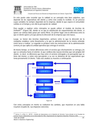 Universidad de Chile
                Facultad de Ciencias Físicas y Matemáticas
                Departamento de Ingeniería Industrial

                        Creación del Proceso de Atención de Requerimientos de Clientes Tarjeta Paris

En este punto cabe recordar que la calidad es un concepto más bien subjetivo, que
depende de las expectativas del cliente y cómo éste evalúe lo recibido. Es un proceso
cuyas variables no siempre dependen de la empresa, donde lo que espera el consumidor
cambia en el tiempo y con ello la percepción de calidad.

Para ayudar a explicar estos conceptos se puede utilizar el modelo de brechas de
Zeithaml147 (Figura 38), donde se ve que la satisfacción de requerimientos del cliente, si
quiere ser exitosa debe pasar por varios filtros. En primer lugar está la diferencia entre lo
que el cliente quiere y lo que piensa la dirección de la empresa que éste busca.

Luego, se tienen dos brechas importantes, primero entre lo que la dirección de la
compañía establece como lineamiento y lo que la administración de la misma entiende
como tarea a realizar. La segunda se produce entre las instrucciones de la administración
central y lo que aplica la unidad operativa que entrega el servicio.

Al mismo tiempo, se tienen diferencias entre el servicio que efectivamente se entrega y lo
que se comunica hacia el exterior, lo que conlleva dos nuevas brechas que son propias del
cliente, es decir, la diferencia que hay entre el servicio entregado y la percepción que se
tiene del mismo, y cómo esta percepción a su vez se distancia de las expectativas que
tenía previamente el cliente. Todo este análisis se muestra a continuación.


                                        Expectativas del Servicio

                               Brecha del Cliente

                                         Percepción del Servicio


                   Brecha 1


                                           Servicio Entregado                        Comunicación Externa
                                                                         Brecha 4
                                   Brecha 3

                                          Diseños y Estándares

                                   Brecha 2
                                      Percepciones de la Compañía
                                    sobre las Expectativas del cliente


                                                        Figura 38


Con estos conceptos en mente se realizaron los cambios, que muestran en una tabla
resumen (Cuadro 8), sus impactos concretos:


147
    García, P. y Pino, H., IN71K – Gestión de Operaciones en la Industria de Servicios. Curso dictado en la Facultad de
Ciencias Físicas y Matemáticas de la Universidad de Chile, Departamento de Ingeniería Industrial, Primavera 2005.
Tesis de Grado                                                                                                     75
Master in Business Engineering
 