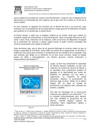 Universidad de Chile
                 Facultad de Ciencias Físicas y Matemáticas
                 Departamento de Ingeniería Industrial

                         Creación del Proceso de Atención de Requerimientos de Clientes Tarjeta Paris

nueva unidad con la misión de crearla y hacerla funcionar. Luego de esto el Subgerente de
Operaciones es contratado por otra empresa, por lo que este rol se radica en el Jefe de la
nueva unidad.

En este contexto, lo siguiente fue terminar con el diseño del área y sus procesos, para
continuar con el reclutamiento de personal idóneo y luego generar la motivación necesaria
para guiarlos en el sentido que se quería llevar.

Al mismo tiempo, y dado que el impulsor original ya                            no estaba, hubo que realizar un
completo trabajo de comunicación y venta del proyecto,                         tanto a la propia Gerencia de ACC
como a otras áreas relevantes de la empresa, como la                           Gerencia de Migración encargada
de la unificación de sistemas y donde ayudó mucho                               el poder mostrar prototipos del
sistema funcionando como apoyo al rediseño.

Cabe mencionar aquí, que la clave de un genuino liderazgo en servicios radica en que se
tenga la capacidad de transmitir, hacia todos los niveles de la organización, la dirección e
inspiración necesarias para mantener el compromiso de los miembros de la compañía. Hay
que entender que dirigir no es suficiente en un área como servicios, donde el trabajo
puede ser difícil y desmoralizante, con clientes groseros, normas sofocantes y
requerimientos abrumadores150.

                                                               Luego, se hizo muy importante la capacidad
                                                               de mostrar buenos resultados, ya que esto
                                                               reafirmó a la Central de Servicio al Cliente y
                                                               su identidad. Esta consistencia también se
                                                               apoyaba en la oportunidad que tenían los
                                                               Analistas en participar con sus ideas y
                                                               sugerencias, en reuniones de pauta
                                                               semanales. Además, la presentación de
                                                               informes bajo el lema “Dudar de lo Obvio”
                                                               (Figura 39), les daba un sentido de
                                                               pertenencia a un objetivo claro, definido con
                                                               nombre y apellido.

                                                               Este tipo de estrategias no es nuevo para
                                                               empresas que adhieren a la innovación151, es
                                                               un método institucionalizado para obtener
                                                               con más facilidad la perspectiva de los
                                                               clientes, creando equipos capaces de
                                                               reflexionar, hacer diagnósticos rápidos y
                                                               tomar decisiones.
                         Figura 39

150
    Pág. 68. Bass, F., Profesor Guía: Frankhanel, E., Análisis FODA para el Servicio al Cliente. Seminario de Prueba para optar
al Título de Ingeniero en Información y Control de Gestión, Universidad de Chile, Facultad de Ciencias Económicas y
Administrativas, Escuela de Sistemas de Información y Auditoria, 1996.
151
    Pág. 6. Smith, H., What Innovation Is, How Companies develop Operating Systems for Innovation. CSC White Paper,
Computer Sciences Corporation, European Office of Technology and Innovation, 2005.
Tesis de Grado                                                                                                            77
Master in Business Engineering
 