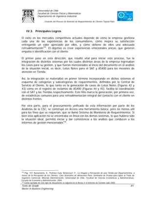 Universidad de Chile
                Facultad de Ciencias Físicas y Matemáticas
                Departamento de Ingeniería Industrial

                        Creación del Proceso de Atención de Requerimientos de Clientes Tarjeta Paris



      IV.3. Principales Logros

El éxito en los mercados competitivos actuales depende de cómo la empresa gestiona
cada una de las experiencias de los consumidores, cómo mejora su satisfacción
entregando un valor apreciado por ellos, y cómo obtiene de ellos una adecuada
retroalimentación155. El objetivo es crear experiencias emocionales únicas, que generen
empatía e identificación con el cliente.

El primer paso en esta dirección, que resultó vital para iniciar este proceso, fue la
integración de distintos sistemas por los cuales distintas áreas de la empresa ingresaban
los casos para su gestión, y que fueron mencionados al inicio del documento en el análisis
de la situación inicial, es decir, Lotus Notes para el SAT y AS400 para los mesones de
atención en Tienda.

Así, la integración se materializó en primer término incorporando en dichos sistemas el
esquema de categorías y subcategorías de requerimientos, definidos por la Central de
Servicio al Cliente, lo que tanto en la generación de casos de Lotus Notes (Figuras 42 y
43) como en el registro de reclamos de AS400 (Figuras 44 y 45), facilita la coordinación
con el SAT y las Tiendas respectivamente. Este hito marca la generación, por primera vez,
de estadísticas comunes para una retroalimentación integral del contacto con el cliente en
distintos frentes.

Por otra parte, para el procesamiento unificado de esta información por parte de los
Analistas de la CSC, se construyó en Access una herramienta básica, pero no menos útil
para los fines que se requerían, que se llamó Sistema de Monitoreo de Requerimientos. Si
bien esta aplicación no se encontraba en línea con los demás sistemas, lo que hubiera sido
la situación ideal, permitió iniciar y dar consistencia a los análisis que conducen a los
informes de gestión mencionados156.




155
   Pág. 157. Bustamante, A., Profesor Guía: Betancourt, P., La Imagen y Percepción de una Tienda por Departamentos, a
través de la Percepción de los Clientes, Caso Ilustrativo de Almacenes París. Seminario de Prueba para optar al Título de
Ingeniero Comercial, Mención Administración, Universidad de Chile, Facultad de Ciencias Económicas y Administrativas,
Escuela de Economía y Administración, 2004.
156
    Como ejemplo de este tipo de documento se adjunta en el Anexo 4 el Informe de Gestión Julio 2005
Tesis de Grado                                                                                                      81
Master in Business Engineering
 