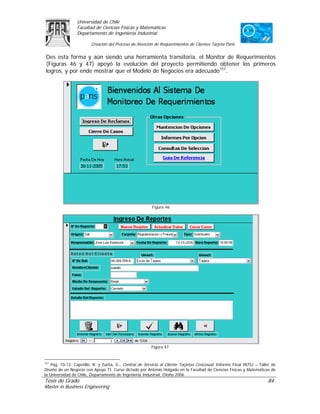 Universidad de Chile
                 Facultad de Ciencias Físicas y Matemáticas
                 Departamento de Ingeniería Industrial

                         Creación del Proceso de Atención de Requerimientos de Clientes Tarjeta Paris

Des esta forma y aún siendo una herramienta transitoria, el Monitor de Requerimientos
(Figuras 46 y 47) apoyó la evolución del proyecto permitiendo obtener los primeros
logros, y por ende mostrar que el Modelo de Negocios era adecuado157.




                                                          Figura 46




                                                         Figura 47


157
    Pág. 10-12. Capetillo, R. y Zurita, G., Central de Servicio al Cliente Tarjetas Cencosud, Informe Final IN75J – Taller de
Diseño de un Negocio con Apoyo TI. Curso dictado por Antonio Holgado en la Facultad de Ciencias Físicas y Matemáticas de
la Universidad de Chile, Departamento de Ingeniería Industrial, Otoño 2006.
Tesis de Grado                                                                                                          84
Master in Business Engineering
 