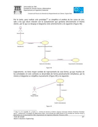 Universidad de Chile
                 Facultad de Ciencias Físicas y Matemáticas
                 Departamento de Ingeniería Industrial

                        Creación del Proceso de Atención de Requerimientos de Clientes Tarjeta Paris



Por lo tanto, para realizar este prototipo161 se simplificó el análisis de los casos de uso,
sólo a los que dicen relación con la autoatención que gestiona directamente el mismo
cliente, por lo que se despeja el diagrama visto anteriormente a lo siguiente (Figura 48):




                                                        Figura 48


Lógicamente, no tiene mayor sentido de representarlo de esta forma, ya que muchas de
las actividades en este contexto se desarrollan de forma prácticamente simultánea, por lo
mismo el diagrama se simplifica nuevamente (Figura 49) a lo siguiente:




                                                        Figura 49


161
   Pág. 9 y 10. Capetillo, R. y Zurita, G., Central de Servicio al Cliente Tarjetas Cencosud, Informe Preliminar Prototipo
IN72J – Arquitectura Tecnológica de Aplicaciones Web. Curso dictado por Pablo Román en la Facultad de Ciencias Físicas y
Matemáticas de la Universidad de Chile, Departamento de Ingeniería Industrial, Primavera 2005.
Tesis de Grado                                                                                                       87
Master in Business Engineering
 