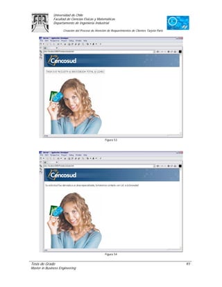 Universidad de Chile
               Facultad de Ciencias Físicas y Matemáticas
               Departamento de Ingeniería Industrial

                     Creación del Proceso de Atención de Requerimientos de Clientes Tarjeta Paris




                                                    Figura 53




                                                    Figura 54


Tesis de Grado                                                                                      91
Master in Business Engineering
 