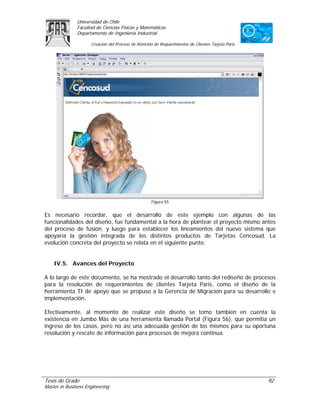 Universidad de Chile
               Facultad de Ciencias Físicas y Matemáticas
               Departamento de Ingeniería Industrial

                     Creación del Proceso de Atención de Requerimientos de Clientes Tarjeta Paris




                                                    Figura 55


Es necesario recordar, que el desarrollo de este ejemplo con algunas de las
funcionalidades del diseño, fue fundamental a la hora de plantear el proyecto mismo antes
del proceso de fusión, y luego para establecer los lineamientos del nuevo sistema que
apoyaría la gestión integrada de los distintos productos de Tarjetas Cencosud. La
evolución concreta del proyecto se relata en el siguiente punto.


    IV.5. Avances del Proyecto

A lo largo de este documento, se ha mostrado el desarrollo tanto del rediseño de procesos
para la resolución de requerimientos de clientes Tarjeta Paris, como el diseño de la
herramienta TI de apoyo que se propuso a la Gerencia de Migración para su desarrollo e
implementación.

Efectivamente, al momento de realizar este diseño se tomo también en cuenta la
existencia en Jumbo Más de una herramienta llamada Portal (Figura 56), que permitía un
ingreso de los casos, pero no así una adecuada gestión de los mismos para su oportuna
resolución y rescate de información para procesos de mejora continua.




Tesis de Grado                                                                                      92
Master in Business Engineering
 