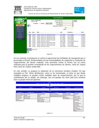 Universidad de Chile
               Facultad de Ciencias Físicas y Matemáticas
               Departamento de Ingeniería Industrial

                     Creación del Proceso de Atención de Requerimientos de Clientes Tarjeta Paris




                                                    Figura 56


En ese contexto, la propuesta se centró en aprovechar las facilidades de navegación que sí
presentaba el Portal, fortaleciéndola con las funcionalidades de asignación y resolución de
requerimientos del diseño realizado. Esto permitiría contar al menos con un menú
unificado para la gestión centralizada de los requerimientos de clientes, tanto de Tarjeta
Paris como de Tarjeta Jumbo Más.

En este sentido, se propuso la utilización de la estructura temática (Cuadro 12) que
manejaba la CSC. Dicha distribución, como se ha mencionado, se basa en que desde
múltiples orígenes se pueden recibir múltiples tipos de requerimientos, por lo que la
combinatoria ahí es amplia; sin embargo, una vez pasado ese nivel cada área temática
tiene su propio menú de opciones.




                                                    Cuadro 12


Tesis de Grado                                                                                      93
Master in Business Engineering
 