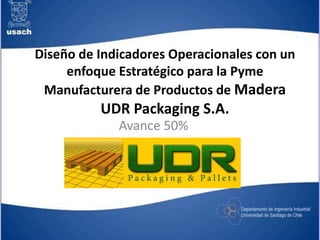 Diseño de Indicadores Operacionales con un
enfoque Estratégico para la Pyme
Manufacturera de Productos de Madera
UDR Packaging S.A.
Avance 50%
 