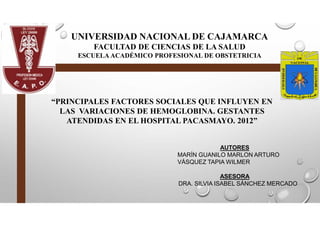 UNIVERSIDAD NACIONAL DE CAJAMARCA
FACULTAD DE CIENCIAS DE LA SALUD
ESCUELA ACADÉMICO PROFESIONAL DE OBSTETRICIA
“PRINCIPALES FACTORES SOCIALES QUE INFLUYEN EN
LAS VARIACIONES DE HEMOGLOBINA. GESTANTES
ATENDIDAS EN EL HOSPITAL PACASMAYO. 2012”
AUTORES
MARÍN GUANILO MARLON ARTURO
VÁSQUEZ TAPIA WILMER
ASESORA
DRA. SILVIA ISABEL SÁNCHEZ MERCADO
 