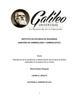 1
INSTITUTO DE ESTUDIOS DE SEGURIDAD
MAESTRÍA EN CRIMINOLOGÍA Y CRIMINALÍSTICA
TESIS
Importancia de la recolección y determinación de los tipos de fluidos
corporales en la escena de un crimen
Alicia Ávalos Vásquez
CARNÉ No. 20062775
GUATEMALA, FEBRERO DE 2018
 