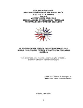 i
REPÚBLICA DE PANAMÁ
UNIVERSIDAD INTERAMERICANA DE EDUCACIÓN
A DISTANCIA DE PANAMA
UNIEDPA
VICERECTORADO ACADÉMICO
COORDINACIÓN DE INVESTIGACIÓN Y POSTGRADO
PROGRAMA DE DOCTORADO EN EDUCACIÓN
LA SENSIBILIZACIÓN: ESENCIA EN LA FORMACIÓN DEL SER
HUMANO Y CULTIVO DEL ESPÍRITU A TRAVÉS DE LA EDUCACIÓN
HOLÍSTICA
Tesis presentada como requisito parcial para optar al Grado de
Doctor en Educación Mención Andragogía
Autor: M.Sc. Nelson R. Rodríguez R.
Tutora: Dra. Elena Adam de Guevara
Panamá, abril 2008
 