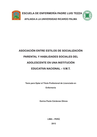 -1-
ESCUELA DE ENFERMERÍA PADRE LUIS TEZZA
AFILIADA A LA UNIVERSIDAD RICARDO PALMA
ASOCIACIÓN ENTRE ESTILOS DE SOCIALIZACIÓN
PARENTAL Y HABILIDADES SOCIALES DEL
ADOLESCENTE EN UNA INSTITUCIÓN
EDUCATIVA NACIONAL – V.M.T.
Tesis para Optar el Título Profesional de Licenciada en
Enfermería
Karina Paola Cárdenas Olmos
LIMA – PERÚ
2013
 
