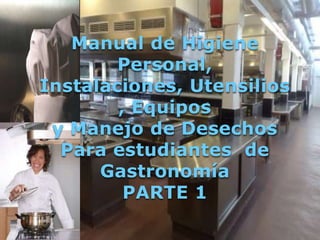 Manual de Higiene
        Personal,
Instalaciones, Utensilios
        , Equipos
 y Manejo de Desechos
  Para estudiantes de
      Gastronomía
         PARTE 1
 