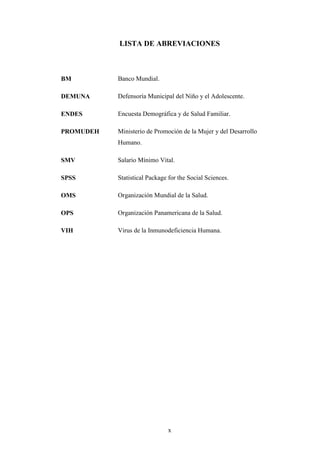 x
LISTA DE ABREVIACIONES
BM Banco Mundial.
DEMUNA Defensoría Municipal del Niño y el Adolescente.
ENDES Encuesta Demográfica y de Salud Familiar.
PROMUDEH Ministerio de Promoción de la Mujer y del Desarrollo
Humano.
SMV Salario Mínimo Vital.
SPSS Statistical Package for the Social Sciences.
OMS Organización Mundial de la Salud.
OPS Organización Panamericana de la Salud.
VIH Virus de la Inmunodeficiencia Humana.
 