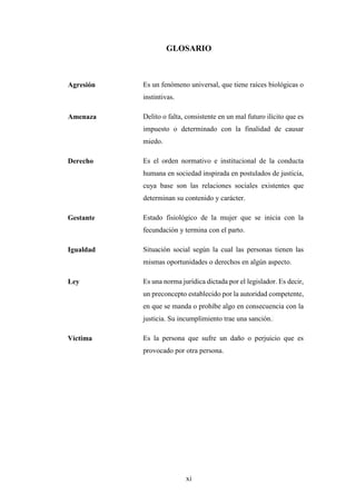 xi
GLOSARIO
Agresión Es un fenómeno universal, que tiene raíces biológicas o
instintivas.
Amenaza Delito o falta, consistente en un mal futuro ilícito que es
impuesto o determinado con la finalidad de causar
miedo.
Derecho Es el orden normativo e institucional de la conducta
humana en sociedad inspirada en postulados de justicia,
cuya base son las relaciones sociales existentes que
determinan su contenido y carácter.
Gestante Estado fisiológico de la mujer que se inicia con la
fecundación y termina con el parto.
Igualdad Situación social según la cual las personas tienen las
mismas oportunidades o derechos en algún aspecto.
Ley Es una norma jurídica dictada por el legislador. Es decir,
un preconcepto establecido por la autoridad competente,
en que se manda o prohíbe algo en consecuencia con la
justicia. Su incumplimiento trae una sanción.
Víctima Es la persona que sufre un daño o perjuicio que es
provocado por otra persona.
 