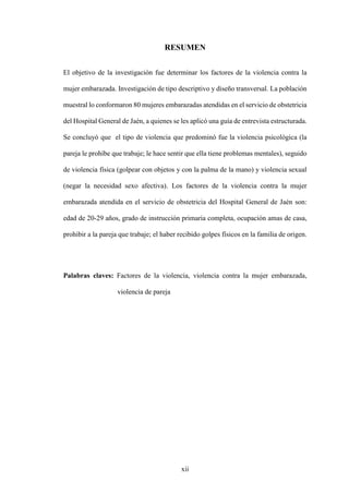 xii
RESUMEN
El objetivo de la investigación fue determinar los factores de la violencia contra la
mujer embarazada. Investigación de tipo descriptivo y diseño transversal. La población
muestral lo conformaron 80 mujeres embarazadas atendidas en el servicio de obstetricia
del Hospital General de Jaén, a quienes se les aplicó una guía de entrevista estructurada.
Se concluyó que el tipo de violencia que predominó fue la violencia psicológica (la
pareja le prohíbe que trabaje; le hace sentir que ella tiene problemas mentales), seguido
de violencia física (golpear con objetos y con la palma de la mano) y violencia sexual
(negar la necesidad sexo afectiva). Los factores de la violencia contra la mujer
embarazada atendida en el servicio de obstetricia del Hospital General de Jaén son:
edad de 20-29 años, grado de instrucción primaria completa, ocupación amas de casa,
prohibir a la pareja que trabaje; el haber recibido golpes físicos en la familia de origen.
Palabras claves: Factores de la violencia, violencia contra la mujer embarazada,
violencia de pareja
 