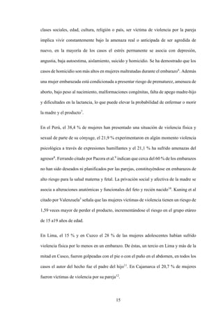 15
clases sociales, edad, cultura, religión o país, ser víctima de violencia por la pareja
implica vivir constantemente bajo la amenaza real o anticipada de ser agredida de
nuevo, en la mayoría de los casos el estrés permanente se asocia con depresión,
angustia, baja autoestima, aislamiento, suicido y homicidio. Se ha demostrado que los
casos de homicidio son más altos en mujeres maltratadas durante el embarazo6
. Además
una mujer embarazada está condicionada a presentar riesgo de prematurez, amenaza de
aborto, bajo peso al nacimiento, malformaciones congénitas, falta de apego madre-hijo
y dificultades en la lactancia, lo que puede elevar la probabilidad de enfermar o morir
la madre y el producto7
.
En el Perú, el 38,4 % de mujeres han presentado una situación de violencia física y
sexual de parte de su cónyuge, el 21,9 % experimentaron en algún momento violencia
psicológica a través de expresiones humillantes y el 21,1 % ha sufrido amenazas del
agresor8
. Ferrando citado por Pacora et al.9
indican que cerca del 60 % de los embarazos
no han sido deseados ni planificados por las parejas, constituyéndose en embarazos de
alto riesgo para la salud materna y fetal. La privación social y afectiva de la madre se
asocia a alteraciones anatómicas y funcionales del feto y recién nacido10
. Kuning et al
citado por Valenzuela3
señala que las mujeres víctimas de violencia tienen un riesgo de
1,59 veces mayor de perder el producto, incrementándose el riesgo en el grupo etáreo
de 15 a19 años de edad.
En Lima, el 15 % y en Cuzco el 28 % de las mujeres adolescentes habían sufrido
violencia física por lo menos en un embarazo. De éstas, un tercio en Lima y más de la
mitad en Cusco, fueron golpeadas con el pie o con el puño en el abdomen, en todos los
casos el autor del hecho fue el padre del hijo11
. En Cajamarca el 20,7 % de mujeres
fueron víctimas de violencia por su pareja12
.
 