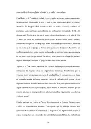 19
capaz de identificar sus efectos adversos en la madre y su producto.
Para Muñoz et al.17
en su tesis titulada Los principales problemas socio-económicos en
las adolescentes embarazadas de 12 a 19 años de edad atendidas en el área de Gineco-
obstetricia del Hospital “San Vicente de Paúl de Ibarra”, Ecuador, identifico los
problemas socioeconómicos que enfrentan las adolescentes embarazadas de 12 a 19
años de edad. Concluyeron que existe mayor número de embarazos en la edad de 16 a
19 años, que puede ser producto del inicio precoz de la actividad sexual, teniendo
consecuencias negativas a corto y largo plazo. No tienen ingreso económico, dependen
de sus padres o de su pareja; se dedican a los quehaceres domésticos. Respecto a los
conflictos psicológicos en las mujeres embarazadas al inicio no tienen apoyo por parte
de sus padres o parejas, presentado discusiones principalmente con la pareja, pero con
el pasar del tiempo consiguen el apoyo incondicional de sus padres.
Aguirre et al.18
en España estudiaron La violencia de la mujer durante el embarazo:
narraciones de mujeres sobre sus experiencias maternales. Concluyeron que la
violencia contra la mujer es un problema de salud pública. El embarazo no es un factor
de protección ante tal fenómeno, ya que ser víctima de violencia puede generar efectos
negativos tanto en la madre como en el recién nacido. Las participantes manifestaron
seguir sufriendo violencia psicológica y física durante el embarazo, mientras que un
número reducido de mujeres refirieron haber comenzado a experimentar episodios de
violencia sexual.
Estudio realizado por León et al.19
sobre determinantes de la violencia física conyugal
a nivel de departamentos peruanos. Concluyeron que la principal variable que
condiciona la ocurrencia de violencia en la mayoría de los departamentos es que el
esposo o compañero sea consumidor frecuente de bebidas alcohólicas. La probabilidad
 