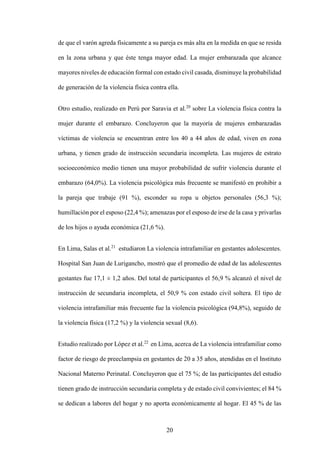 20
de que el varón agreda físicamente a su pareja es más alta en la medida en que se resida
en la zona urbana y que éste tenga mayor edad. La mujer embarazada que alcance
mayores niveles de educación formal con estado civil casada, disminuye la probabilidad
de generación de la violencia física contra ella.
Otro estudio, realizado en Perú por Saravia et al.20
sobre La violencia física contra la
mujer durante el embarazo. Concluyeron que la mayoría de mujeres embarazadas
víctimas de violencia se encuentran entre los 40 a 44 años de edad, viven en zona
urbana, y tienen grado de instrucción secundaria incompleta. Las mujeres de estrato
socioeconómico medio tienen una mayor probabilidad de sufrir violencia durante el
embarazo (64,0%). La violencia psicológica más frecuente se manifestó en prohibir a
la pareja que trabaje (91 %), esconder su ropa u objetos personales (56,3 %);
humillación por el esposo (22,4 %); amenazas por el esposo de irse de la casa y privarlas
de los hijos o ayuda económica (21,6 %).
En Lima, Salas et al.21
estudiaron La violencia intrafamiliar en gestantes adolescentes.
Hospital San Juan de Lurigancho, mostró que el promedio de edad de las adolescentes
gestantes fue 17,1 ± 1,2 años. Del total de participantes el 56,9 % alcanzó el nivel de
instrucción de secundaria incompleta, el 50,9 % con estado civil soltera. El tipo de
violencia intrafamiliar más frecuente fue la violencia psicológica (94,8%), seguido de
la violencia física (17,2 %) y la violencia sexual (8,6).
Estudio realizado por López et al.22
en Lima, acerca de La violencia intrafamiliar como
factor de riesgo de preeclampsia en gestantes de 20 a 35 años, atendidas en el Instituto
Nacional Materno Perinatal. Concluyeron que el 75 %; de las participantes del estudio
tienen grado de instrucción secundaria completa y de estado civil convivientes; el 84 %
se dedican a labores del hogar y no aporta económicamente al hogar. El 45 % de las
 