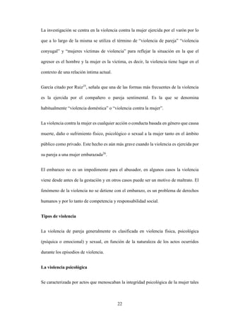 22
La investigación se centra en la violencia contra la mujer ejercida por el varón por lo
que a lo largo de la misma se utiliza el término de “violencia de pareja” “violencia
conyugal” y “mujeres víctimas de violencia” para reflejar la situación en la que el
agresor es el hombre y la mujer es la víctima, es decir, la violencia tiene lugar en el
contexto de una relación íntima actual.
García citado por Ruiz25
, señala que una de las formas más frecuentes de la violencia
es la ejercida por el compañero o pareja sentimental. Es la que se denomina
habitualmente “violencia doméstica” o “violencia contra la mujer”.
La violencia contra la mujer es cualquier acción o conducta basada en género que causa
muerte, daño o sufrimiento físico, psicológico o sexual a la mujer tanto en el ámbito
público como privado. Este hecho es aún más grave cuando la violencia es ejercida por
su pareja a una mujer embarazada26
.
El embarazo no es un impedimento para el abusador, en algunos casos la violencia
viene desde antes de la gestación y en otros casos puede ser un motivo de maltrato. El
fenómeno de la violencia no se detiene con el embarazo, es un problema de derechos
humanos y por lo tanto de competencia y responsabilidad social.
Tipos de violencia
La violencia de pareja generalmente es clasificada en violencia física, psicológica
(psíquica o emocional) y sexual, en función de la naturaleza de los actos ocurridos
durante los episodios de violencia.
La violencia psicológica
Se caracterizada por actos que menoscaban la integridad psicológica de la mujer tales
 