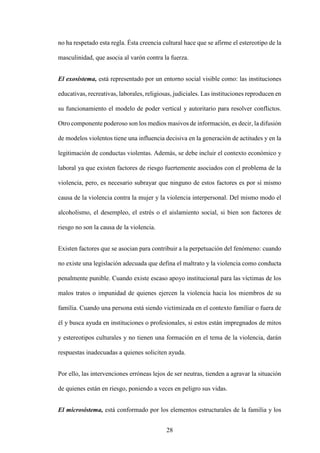 28
no ha respetado esta regla. Ésta creencia cultural hace que se afirme el estereotipo de la
masculinidad, que asocia al varón contra la fuerza.
El exosistema, está representado por un entorno social visible como: las instituciones
educativas, recreativas, laborales, religiosas, judiciales. Las instituciones reproducen en
su funcionamiento el modelo de poder vertical y autoritario para resolver conflictos.
Otro componente poderoso son los medios masivos de información, es decir, la difusión
de modelos violentos tiene una influencia decisiva en la generación de actitudes y en la
legitimación de conductas violentas. Además, se debe incluir el contexto económico y
laboral ya que existen factores de riesgo fuertemente asociados con el problema de la
violencia, pero, es necesario subrayar que ninguno de estos factores es por sí mismo
causa de la violencia contra la mujer y la violencia interpersonal. Del mismo modo el
alcoholismo, el desempleo, el estrés o el aislamiento social, si bien son factores de
riesgo no son la causa de la violencia.
Existen factores que se asocian para contribuir a la perpetuación del fenómeno: cuando
no existe una legislación adecuada que defina el maltrato y la violencia como conducta
penalmente punible. Cuando existe escaso apoyo institucional para las víctimas de los
malos tratos o impunidad de quienes ejercen la violencia hacia los miembros de su
familia. Cuando una persona está siendo victimizada en el contexto familiar o fuera de
él y busca ayuda en instituciones o profesionales, si estos están impregnados de mitos
y estereotipos culturales y no tienen una formación en el tema de la violencia, darán
respuestas inadecuadas a quienes soliciten ayuda.
Por ello, las intervenciones erróneas lejos de ser neutras, tienden a agravar la situación
de quienes están en riesgo, poniendo a veces en peligro sus vidas.
El microsistema, está conformado por los elementos estructurales de la familia y los
 