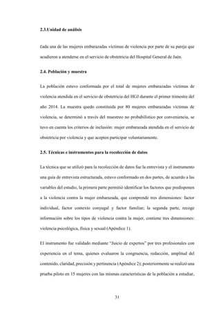 31
2.3.Unidad de análisis
Cada una de las mujeres embarazadas víctimas de violencia por parte de su pareja que
acudieron a atenderse en el servicio de obstetricia del Hospital General de Jaén.
2.4. Población y muestra
La población estuvo conformada por el total de mujeres embarazadas víctimas de
violencia atendida en el servicio de obstetricia del HGJ durante el primer trimestre del
año 2014. La muestra quedo constituida por 80 mujeres embarazadas víctimas de
violencia, se determinó a través del muestreo no probabilístico por conveniencia, se
tuvo en cuenta los criterios de inclusión: mujer embarazada atendida en el servicio de
obstetricia por violencia y que acepten participar voluntariamente.
2.5. Técnicas e instrumentos para la recolección de datos
La técnica que se utilizó para la recolección de datos fue la entrevista y el instrumento
una guía de entrevista estructurada, estuvo conformado en dos partes, de acuerdo a las
variables del estudio, la primera parte permitió identificar los factores que predisponen
a la violencia contra la mujer embarazada, que comprende tres dimensiones: factor
individual, factor contexto conyugal y factor familiar; la segunda parte, recoge
información sobre los tipos de violencia contra la mujer, contiene tres dimensiones:
violencia psicológica, física y sexual (Apéndice 1).
El instrumento fue validado mediante “Juicio de expertos” por tres profesionales con
experiencia en el tema, quienes evaluaron la congruencia, redacción, amplitud del
contenido, claridad, precisión y pertinencia (Apéndice 2); posteriormente se realizó una
prueba piloto en 15 mujeres con las mismas características de la población a estudiar,
 