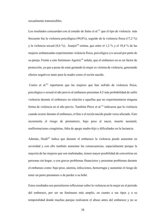 38
sexualmente transmisibles.
Los resultados concuerdan con el estudio de Salas et al.21
que el tipo de violencia más
frecuente fue la violencia psicológica (94,8%), seguido de la violencia física (17,2 %)
y la violencia sexual (8,6 %). Jeanjot34
estima, que entre el 1,2 % y el 18,4 % de las
mujeres embarazadas experimentan violencia física, psicológica y/o sexual por parte de
su pareja. Frente a este fenómeno Aguirre18
señala, que el embarazo no es un factor de
protección, ya que a pesar de estar gestando la mujer es víctima de violencia, generando
efectos negativos tanto para la madre como el recién nacido.
Castro et al.41
reportaron que las mujeres que han sufrido de violencia física,
psicológica o sexual el año previo al embarazo presentan 4,5 más probabilidad de sufrir
violencia durante el embarazo en relación a aquellas que no experimentaron ninguna
forma de violencia en el año previo. También Pérez et al.16
indicaron que la violencia
cuando ocurre durante el embarazo, el feto o el recién nacido puede verse afectado. Esto
incrementa el riesgo de prematurez, bajo peso al nacer, muerte neonatal,
malformaciones congénitas, falta de apego madre-hijo y dificultades en la lactancia.
Además, Healt42
indica que durante el embarazo la violencia puede aumentar en
severidad y con ello también aumentar las consecuencias, especialmente porque la
mayoría de las mujeres que son maltratadas, tienen mayor posibilidad de convertirse en
personas sin hogar, o con graves problemas financieros y presentar problemas durante
el embarazo como: bajo peso, anemia, infecciones, hemorragia y aumentar el riesgo de
tener un parto prematuro o de perder a su bebé.
Estos resultados nos permitieron reflexionar sobre la violencia en la mujer en el periodo
del embarazo, por ser un fenómeno más amplio, en cuanto a sus tipos y a su
temporalidad donde muchas parejas realizaron el abuso antes del embarazo y no se
 
