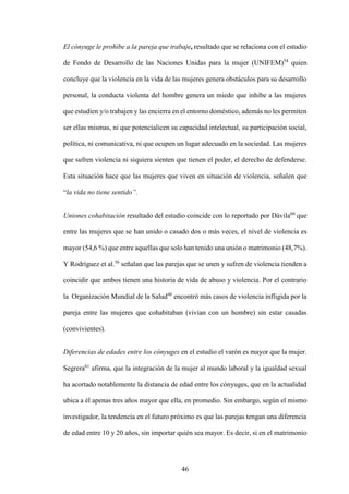46
El cónyuge le prohíbe a la pareja que trabaje, resultado que se relaciona con el estudio
de Fondo de Desarrollo de las Naciones Unidas para la mujer (UNIFEM)54
quien
concluye que la violencia en la vida de las mujeres genera obstáculos para su desarrollo
personal, la conducta violenta del hombre genera un miedo que inhibe a las mujeres
que estudien y/o trabajen y las encierra en el entorno doméstico, además no les permiten
ser ellas mismas, ni que potencialicen su capacidad intelectual, su participación social,
política, ni comunicativa, ni que ocupen un lugar adecuado en la sociedad. Las mujeres
que sufren violencia ni siquiera sienten que tienen el poder, el derecho de defenderse.
Esta situación hace que las mujeres que viven en situación de violencia, señalen que
“la vida no tiene sentido”.
Uniones cohabitación resultado del estudio coincide con lo reportado por Dávila60
que
entre las mujeres que se han unido o casado dos o más veces, el nivel de violencia es
mayor (54,6 %) que entre aquellas que solo han tenido una unión o matrimonio (48,7%).
Y Rodríguez et al.56
señalan que las parejas que se unen y sufren de violencia tienden a
coincidir que ambos tienen una historia de vida de abuso y violencia. Por el contrario
la Organización Mundial de la Salud48
encontró más casos de violencia infligida por la
pareja entre las mujeres que cohabitaban (vivían con un hombre) sin estar casadas
(convivientes).
Diferencias de edades entre los cónyuges en el estudio el varón es mayor que la mujer.
Segrera61
afirma, que la integración de la mujer al mundo laboral y la igualdad sexual
ha acortado notablemente la distancia de edad entre los cónyuges, que en la actualidad
ubica a él apenas tres años mayor que ella, en promedio. Sin embargo, según el mismo
investigador, la tendencia en el futuro próximo es que las parejas tengan una diferencia
de edad entre 10 y 20 años, sin importar quién sea mayor. Es decir, si en el matrimonio
 