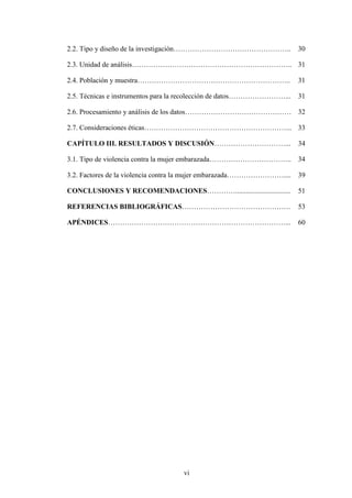 vi
2.2. Tipo y diseño de la investigación………………………………………….. 30
2.3. Unidad de análisis………………………………………………………….. 31
2.4. Población y muestra……………………………………………………….. 31
2.5. Técnicas e instrumentos para la recolección de datos……………………... 31
2.6. Procesamiento y análisis de los datos……………………………………… 32
2.7. Consideraciones éticas……………………………………………………... 33
CAPÍTULO III. RESULTADOS Y DISCUSIÓN…………………………... 34
3.1. Tipo de violencia contra la mujer embarazada…………………………….. 34
3.2. Factores de la violencia contra la mujer embarazada…………………….... 39
CONCLUSIONES Y RECOMENDACIONES…………............................... 51
REFERENCIAS BIBLIOGRÁFICAS………………………………………. 53
APÉNDICES…………………………………………………………………... 60
 