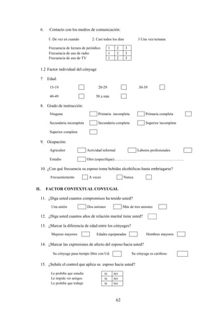 62
6. Contacto con los medios de comunicación:
1. De vez en cuando 2. Casi todos los días 3 Una vez/semana
1.2 Factor individual del cónyuge
7 Edad:
15-19 20-29 30-39
40-49 50 a más
8. Grado de instrucción:
Ninguna Primaria incompleta Primaria completa
Secundaria incompleta Secundaria completa Superior incompleta
Superior completa
9. Ocupación:
Agricultor Actividad informal Labores profesionales
Estudio Otro (especifique)………………………………………………..
10. ¿Con qué frecuencia su esposo toma bebidas alcohólicas hasta embriagarse?
Frecuentemente A veces Nunca
II. FACTOR CONTEXTUAL CONYUGAL
11. ¿Diga usted cuantos compromisos ha tenido usted?
Una unión Dos uniones Más de tres uniones
12. ¿Diga usted cuantos años de relación marital tiene usted?
13. ¿Marcar la diferencia de edad entre los cónyuges?
Mujeres mayores Edades equiparadas Hombres mayores
14. ¿Marcar las expresiones de afecto del esposo hacia usted?
Su cónyuge pasa tiempo libre con Ud. Su cónyuge es cariñoso
15. ¿Señale el control que aplica su esposo hacia usted?
Le prohíbe que estudie SI NO
Le impide ver amigos SI NO
Le prohíbe que trabaje SI NO
Frecuencia de lectura de periódico 1 2 3
Frecuencia de uso de radio 1 2 3
Frecuencia de uso de TV 1 2 3
 