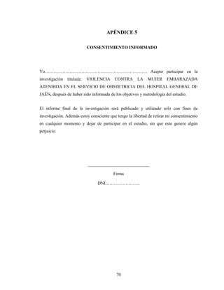 70
APÉNDICE 5
CONSENTIMIENTO INFORMADO
Yo……………………………………………………………. Acepto participar en la
investigación titulada: VIOLENCIA CONTRA LA MUJER EMBARAZADA
ATENDIDA EN EL SERVICIO DE OBSTETRICIA DEL HOSPITAL GENERAL DE
JAÉN, después de haber sido informada de los objetivos y metodología del estudio.
El informe final de la investigación será publicado y utilizado solo con fines de
investigación. Además estoy consciente que tengo la libertad de retirar mi consentimiento
en cualquier momento y dejar de participar en el estudio, sin que esto genere algún
perjuicio.
____________________________
Firma
DNI:…………………..
 
