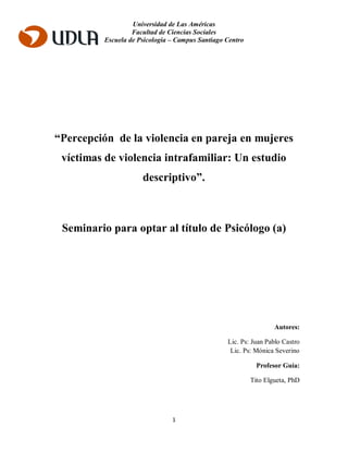 Universidad de Las Américas
Facultad de Ciencias Sociales
Escuela de Psicología – Campus Santiago Centro
1
“Percepción de la violencia en pareja en mujeres
víctimas de violencia intrafamiliar: Un estudio
descriptivo”.
Seminario para optar al título de Psicólogo (a)
Autores:
Lic. Ps: Juan Pablo Castro
Lic. Ps: Mónica Severino
Profesor Guía:
Tito Elgueta, PhD
 