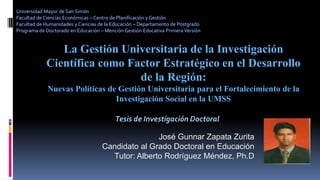 La Gestión Universitaria de la Investigación
Científica como Factor Estratégico en el Desarrollo
de la Región:
Nuevas Políticas de Gestión Universitaria para el Fortalecimiento de la
Investigación Social en la UMSS
José Gunnar Zapata Zurita
Candidato al Grado Doctoral en Educación
Tutor: Alberto Rodríguez Méndez, Ph.D
Universidad Mayor de San Simón
Facultad de Ciencias Económicas – Centro de Planificación y Gestión
Facultad de Humanidades y Ciencias de la Educación – Departamento de Postgrado
Programa de Doctorado en Educación – Mención Gestión Educativa PrimeraVersión
Tesis de Investigación Doctoral
 